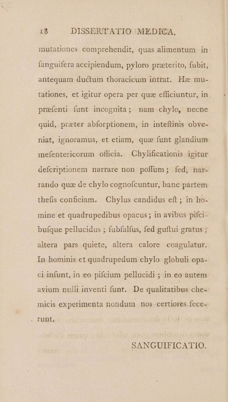 mutationes comprehendit, quas alimentum in fanguifera accipiendum, pyloro praeterito, fubit, antequam ductum thoracicum intrat. Ha mu- tationes, et igitur opera per quz efficiuntur, in prefenti funt incognità; nam chylo, necne quid, prater abforptionem, in inteftinis obve- niat, ignoramus, et etiam, quas funt glandium mefentericorum officia. Chylificationis igitur defcriptionem narrare non poflum ; fed, nar- rando quae de chylo cognofcuntur, hanc partem thefis conficiam. Chylus candidus eft ; in ho- mine et quadrupedibus opacus; in avibus pifci- buíque pellucidus ; fubíalfus, fed guftui gratus ; altera pars quiete, altera calore coagulatur. In hominis et quadrupedum chylo globuli opa- ci infunt, in eo pifcium pellucidi ; in eo autem avium nulli inventi funt. De qualitatibus chez: micis experimenta nondum nos. certiores.fece- SANGUIFICATIO.