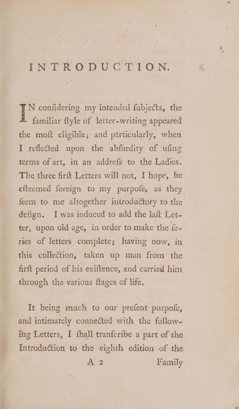 PN TRODUCGC TION. : N confidering my intended fubjects, the &amp; familiar ftyle of letter-writing appeared the moft eligible; and particularly, when I refleted upon the abfurdity of ufing terms of art, in an addrefs to the Ladies. The three firft Letters will not, I hope, be efteemed foreign to my purpofe, as they feem to me altogether introductory to the defign. I was induced to add the lait Let- this colleGtion, taken up man from the firft period of his exiftence, and carried him through the various ftages of life, It being much to our prefent purpofe, | and intimately connected with the follow— Introduction to the eighth edition of the A2 Family