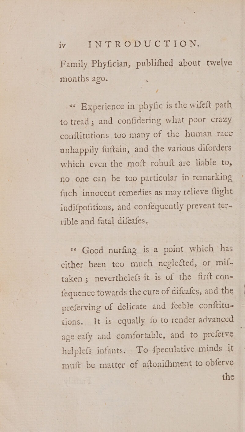Family Phyfician, publifhed about twelve months ago. ; . / «¢ Experience in phyfic is the wifeft path to tread; and confidering what poor crazy conftitutions too many of the human race | unhappily futtain, and the various diforders which even the moft robu{t are liable to, no one can be too particular in remarking fuch innocent remedies as may relieve flight indifpofitions, and confequently prevent ter- rible and fatal difeafes. | «© Good nurfing is a point. which ‘has either been too much neglected, or mif- taken ; neverthelefs it is of the firft con- fequence towards the cure of difeafes, and the preferving of delicate and feeble conftitu- tions. It is equally io to render advanced age eafy and comfortable, and to preferve helplefs infants. To {peculative minds it mutt be matter of aftonifhment to obferve the
