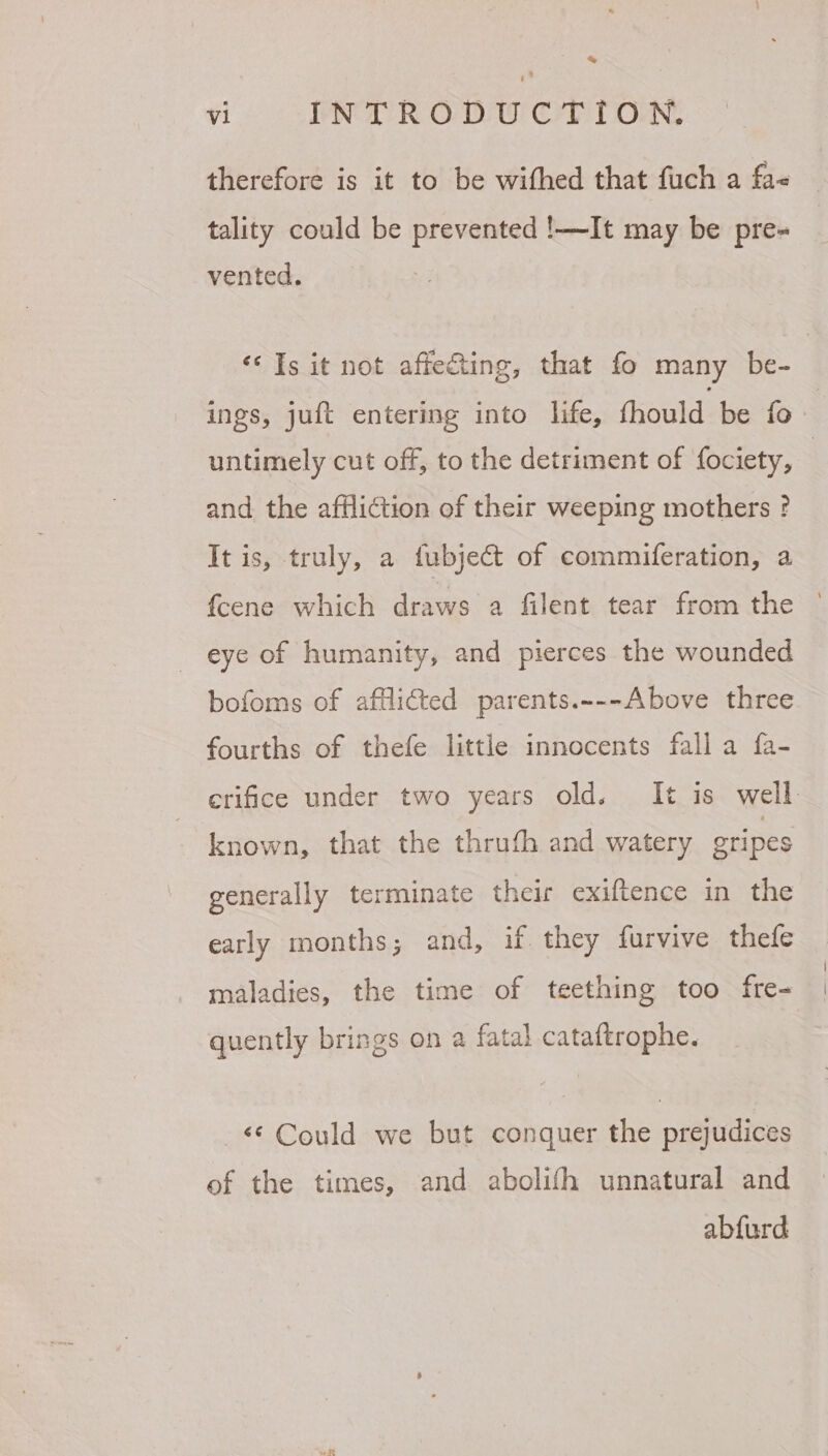 therefore is it to be withed that fuch a fa< tality could be prevented !—It may be pre- vented. ‘Is it not affe&amp;ting, that fo many be- ings, juft entering into life, fhould be fo. untimely cut off, to the detriment of fociety, } and the affliction of their weeping mothers ? It is, truly, a fubject of commiferation, a fcene which draws a filent tear from the © eye of humanity, and pierces the wounded bofoms of afflicted parents.~--Above three fourths of thefe little innocents fall a fa- erifice under two years old. It is well. - known, that the thruth and watery gripes generally terminate their exiftence in the early months; and, if they furvive thefe maladies, the time of teething too fre- quently brings on a fatal cataftrophe. “Could we but conquer the prejudices of the times, and abolifh unnatural and abfurd