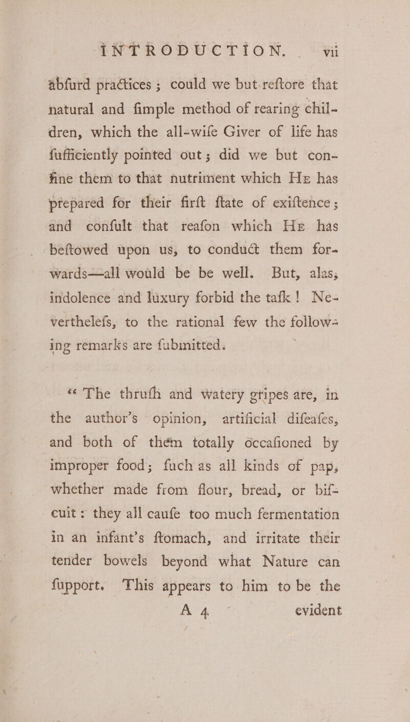 abfurd practices ; could we but-reftore that natural and fimple method of rearing chil- dren, which the all-wife Giver of life has fufficiently pointed out; did we but con- fine them to that nutriment which He has prepared for their firft ftate of exiftence ; and confult that reafon which He has -beftowed upon us, to conduct them for- wards—all would be be well. But, alas; indolence and luxury forbid the tafk! Ne- verthelefs, to the rational few the follow- ing remarks are fubinitted. “The thruth and watery gtipes are, in the author’s opinion, artificial difeafes, and both of them totally occafioned by improper food; fuch as all kinds of pap, whether made from flour, bread, or bif= cuit : they all caufe too much fermentation in an infant’s ftomach, and irritate their tender bowels beyond what Nature can fupport. This appears to him to be the ty aes evident