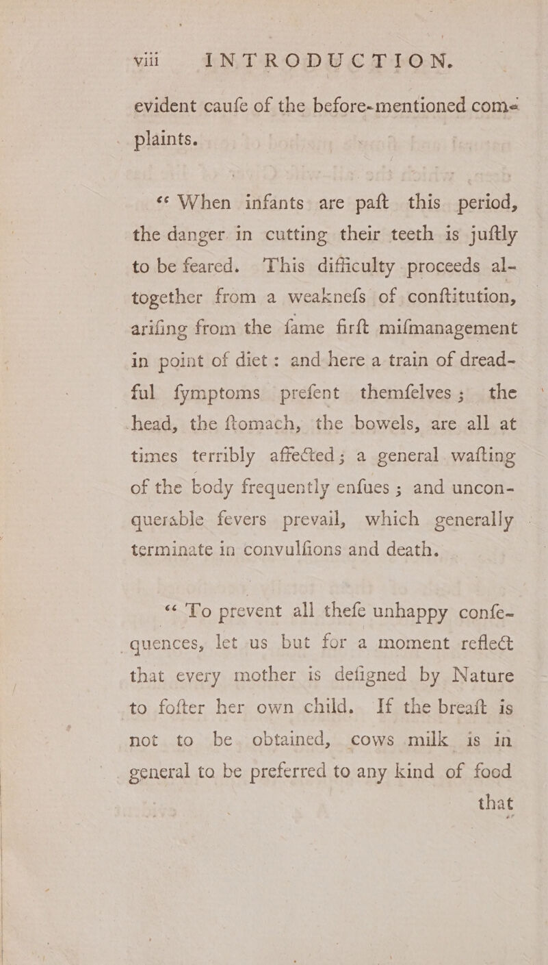 evident caufe of the before-mentioned com« _ plaints. «* When infants are paft this period, the danger. in cutting their teeth is juftly to be feared. This difficulty proceeds al- together from a weaknefs of conftitution, arifing from the fame firft mifmanagement in point of diet: and here a train of dread- ful fymptoms prefent themfelves; the -head, the ftomach, the bowels, are all at times terribly affected; a general. wafting ly enfues ; and uncon- of the body frequent querable fevers prevail, which generally terminate in convulfions and death. — on Ye) prevent all thefe unhappy confe- “quences, let us but for a moment refle@ that every mother is defigned by Nature to fofter her own child. If the breaft is not to be. obtained, cows milk is in _ general to be preferred to any kind of food that