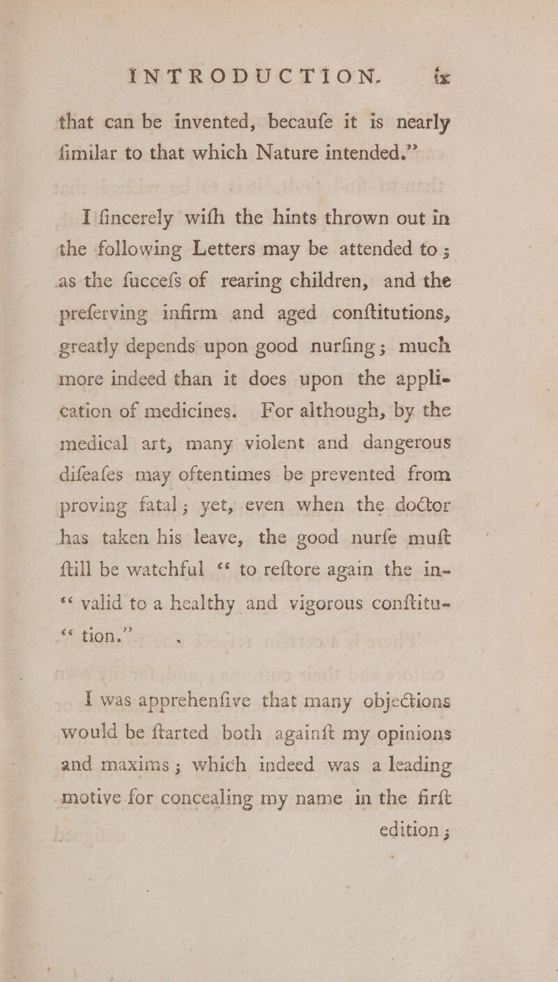 that can be invented, becaufe it is nearly Gimilar to that which Nature intended.” I fincerely with the hints thrown out in the following Letters may be attended to ; as the fuccefs of rearing children, and the preferving infirm and aged conftitutions, greatly depends upon good nurfing; much more indeed than it does upon the appli- cation of medicines. For although, by. the medical art, many violent and dangerous difeafes may oftentimes be prevented from proving fatal ; yet, even when the doctor has taken fa leave, the good nurfe muft ftill be watchful ‘* to reftore again the in~ ‘* valid to a healthy and vigorous conftitu- Oe Sia | I was apprehenfive that many objections would be ftarted both againft my opinions motive for concealing my name in the firft edition ;