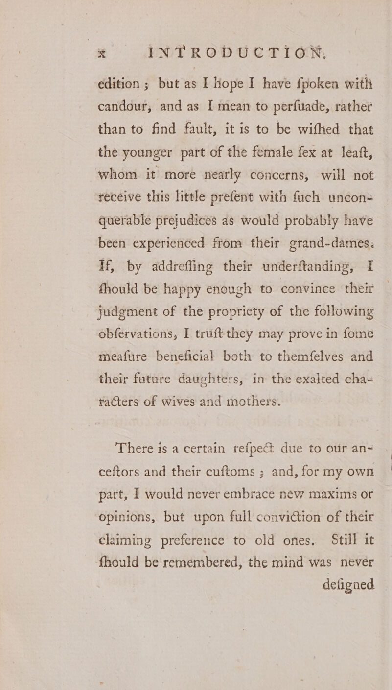 edition ; but as I hope I have fpoken with candour, and as I mean to perfuade, rather than to find fault, it is to be wifhed that the younger part of the female fex at leaft, ‘whom it more nearly concerns, will not receive this little prefent with fuch uncon= querable prejudices as would probably have been experienced from their grand-dames: If, by addreffing their underftanding, I fhould be happy enough to convince their judgment of the propriety of the following obfervations, I truftthey may prove in fome meafure beneficial both to themfelves and their future daughters, in the exalted cha- racters of wives and mothers. There is a certain refpect due to our an-~ ceftors and their cuftoms ; and, for my own part, I would never embrace new maxims or opinions, but upon full conviction of their claiming preference to old ones. Still it fhould be remembered, the mind was never defigned