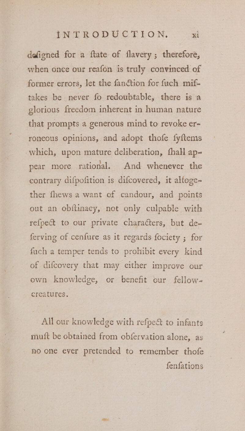 defigned for a ftate of flavery; therefore, when once our reafon is truly convinced. of | former errors, let the fanction for fuch mif- takes be never fo redoubtable, there is a glorious freedom inherent in human nature that prompts a generous mind to revoke er- roneous opinions, and adopt thofe fyftems which, upon mature deliberation, fhall ap- pear more rational. And whenever the contrary difpofition is difcovered, it alfoge- ther fhews a want of candour, and points out an obftinaey, not only culpable with re{fpect to our private characters, but de- ferving of cenfure as it regards fociety ; for fuch a temper tends to prohibit every kind of difcovery that may either improve our own knowledge, or benefit our fellow- ereatures. All our knowledge with refpe to infants miuft be obtained from obfervation alone, as no one ever pretended to remember thofe fenfations