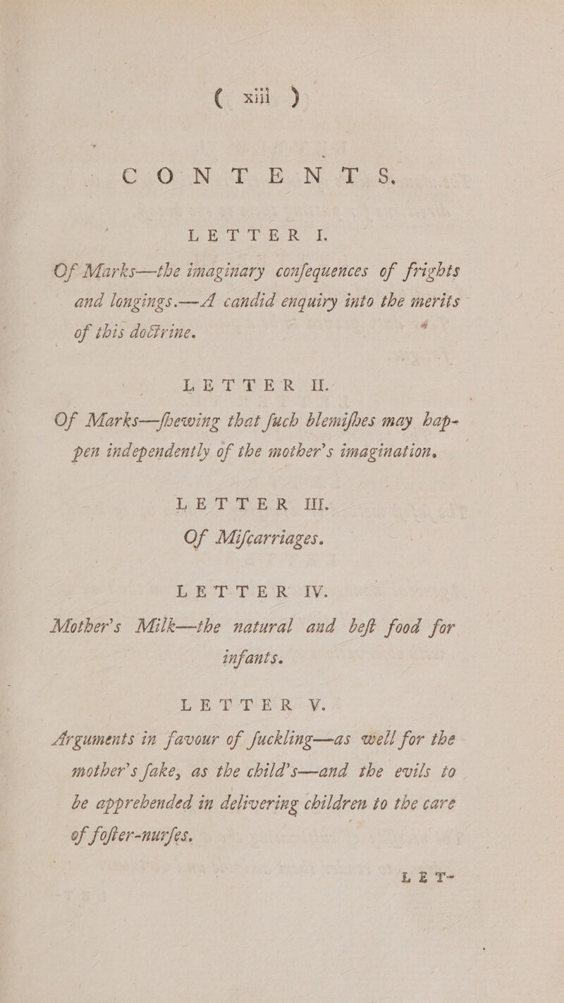 Cc il Jy C.0.N. 2.8 .N 2S ieee Bee TT, Of Marks—the imaginary confequences of frights and longings. —A candid enquiry into the merits Of this doéivine, 5s i) AP ee Re SAL. Of Marks—Jbewing that Juch blemifhes may hap- pen independently of the mother’s imagination. ib TR he WT Of Mifcarriages. be Belo RD: Mother's Milk—the natural and beft food for . infants. | pe Wen Ry. Arguments in favour of fuckling—as well for the mother’s fake, as the child’s—and the evils to be apprehended in delivering children to the care of fofrer-nurfes. ££ T-