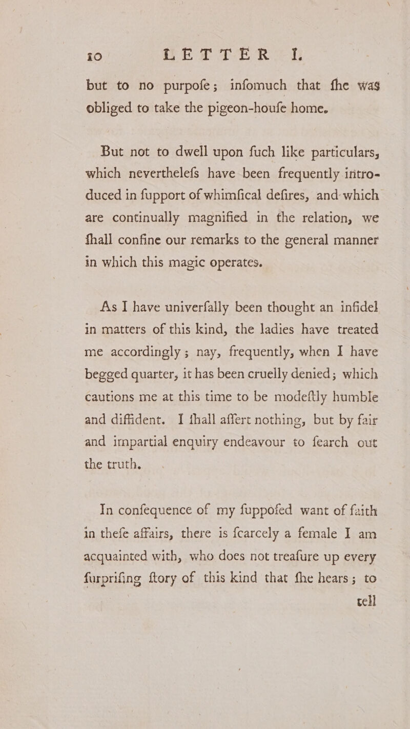 but to no purpofe; infomuch that fhe was | obliged to take the pigeon-houfe home. But not to dwell upon fuch like particulars, which neverthelefs have been frequently intro- duced in fupport of whimfical defires, and which are continually magnified in the relation, we fhall confine our remarks to the general manner in which this magic operates. As I have univerfally been thought an infidel in matters of this kind, the ladies have treated me accordingly; nay, frequently, when I have begged quarter, it has been cruelly denied; which cautions me at this time to be modeftly humble and diffident. I fhall affert nothing, but by fair and irnpartial enquiry endeavour to fearch out the truth. In confequence of my fuppofed want of faith in thefe affairs, there is fcarcely a female I am acquainted with, who does not treafure up every furprifing ftory of this kind that fhe hears; to tell