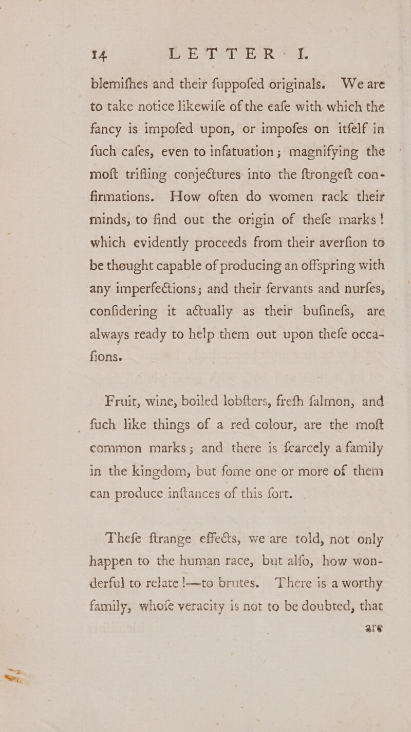 blemifhes and their fuppofed originals. Weare to take notice likewife of the eafe with which the fancy is impofed upon, or impofes on itfelf in fuch cafes, even to infatuation; magnifying the moft trifling conjectures into the ftrongeft con- firmations. How often do women rack their minds, to find out the origin of thefe marks! which evidently proceeds from their averfion to be thought capable of producing an offspring with any imperfections; and their fervants and nurfes, confidering it actually as their bufinefs, are always ready to help them out upon thefe occa- fions. Fruit, wine, boiled lobfters, frefh falmon, and common marks; and there is fcarcely a family in the kingdom, but fome one or more of them can produce inflances of this fort. Thefe ftrange effects, we are told, not only happen to the human race, but alfo, how won- derful to relate !—to brutes. There is a worthy family, whofe veracity is not to be doubted, that are