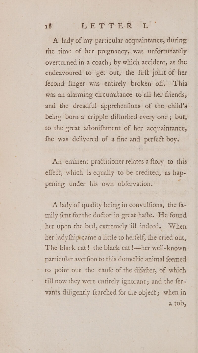 A lady of my particular acquaintance, during the time of her pregnancy, was unfortunately overturned in a coach; by which accident, as fhe endeavoured to get out, the firft joint of her fecond finger was entirely broken off. This was an alarming circumftance to all her friends, and the dreadful apprehenfions of the child’s - | being born a cripple difturbed every one ; but, to the great aftonifhment of her acquaintance, fhe was delivered of a fine and perfect boy. An eminent practitioner relates a ftory to this effect, which is equally to be credited, as hap- pening under his own obfervation. A lady of quality being in convulfions, the fa- mily fent for the doétor in great-hafte. He found _ her upon the bed, extremely ill indeed. When her ladyfhipecame a little to herfelf, the cried out, The black cat! the black cat !—her well-known particular averfion to this domeftic animal feemed to point out the caufe of the difafter, of which till now they were entirely ignorant; and the fer- vants diligently fearched for the object; when in | a tub,