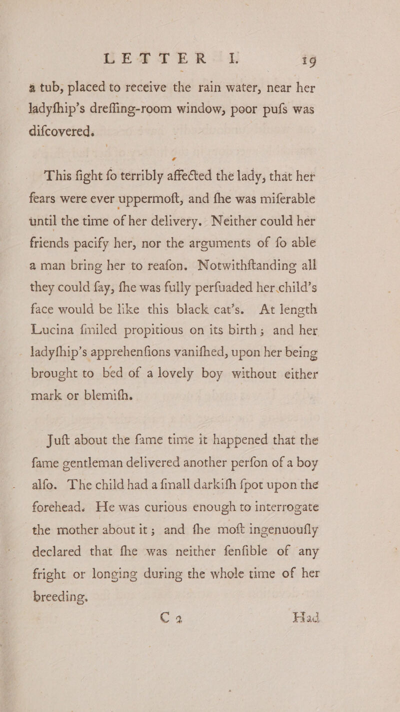CEA TE R 2 1g a tub, placed to receive the rain water, near her ladyfhip’s drefling-room window, poor pufs was difcovered. This fight fo terribly affected the lady, that her fears were ever uppermoft, and fhe was miferable until the time of her delivery. Neither could her friends pacify her, nor the arguments of fo able a man bring her to reafon. Notwithftanding all they could fay, fhe was fully perfuaded her child’s face would be lke this black cat’s. At length Lucina {miled propitious on its birth; and her _ ladythip’s apprehenfions vanifhed, upon her being brought to bed of a lovely boy without either _ mark or blemifh. | Juft about the fame time it happened that the fame gentleman delivered another perfon of a boy alfo. The child had a fimall darkith {pot upon the forehead. He was curious enough to interrogate the mother about it; and fhe moft ingenuoufly declared that fhe was neither fenfible of any fright or longing during the whole time of her breeding. C 2 Had
