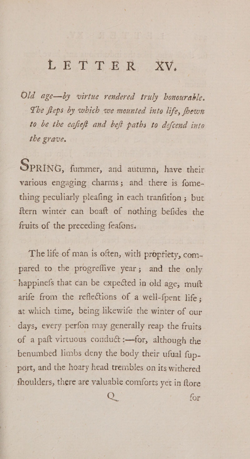 LETTER Xv. Old age—by virtue rendered truly honourable. The fieps by which we mounted into life, fhewn to be the eafieft and beft paths to defcend into the grave. SPRING, fummer, and autumn, have their various engaging charms; and there is fome- thing peculiarly pleafing in each tranfition ; but ftern winter can boaft of nothing befides the fruits of the preceding feafons. The life of man is often, with propfiety, com- pared to the progreflive year; and the only ~happinefs that can be expected in old age, muft arife from the reflections of a well-fpent life ; at which time, being likewife the winter of our - days, every perfon may generally reap the fruits of a paft virtuous condué :——for, although the benumbed limbs deny the body their ufual fup- ' port, and the hoary head trembles on its withered shoulders, there are valuable comforts yet in ftore Qe | for