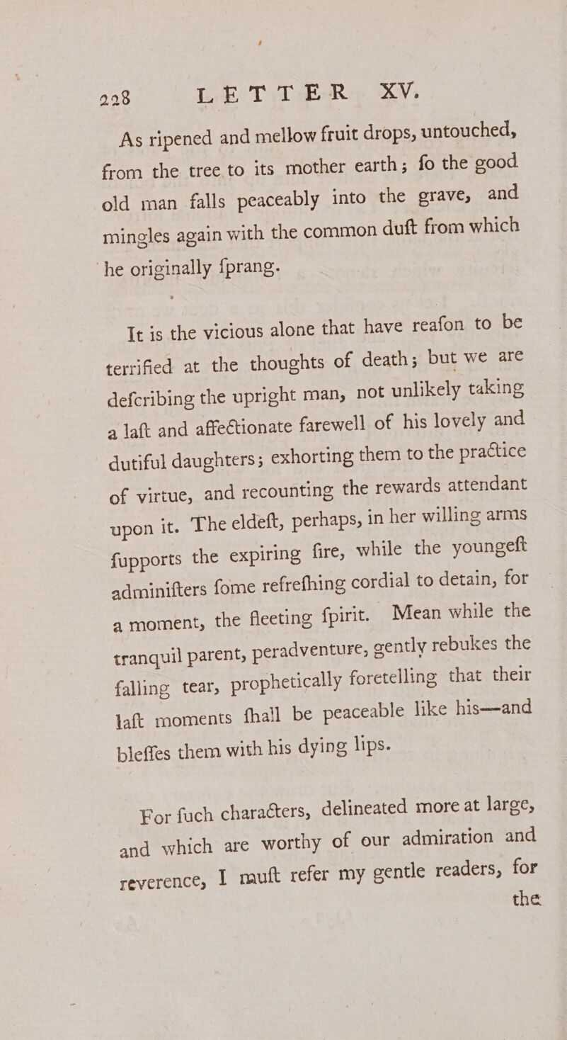 4 298 Tob T Tea EN As ripened and mellow fruit drops, untouched, fom the tree.to its mother earth; fo the cood old man falls peaceably into the grave, and mingles again with the common duft from which he originally {prang. It is the vicious alone that have reafon to be terrified at the thoughts of death; but we are defcribing the upright man, not unlikely taking a laft and affectionate farewell of his lovely and dutiful daughters; exhorting them to the practice of virtue, and recounting the rewards attendant upon it. ‘The eldeft, perhaps, in her willing arms f{upports the expiring fire, while the youngeft adminifters fome refrefhing cordial to detain, for a moment, the fleeting fpirit. Mean while the tranquil parent, peradventure, gently rebukes the falling tear, prophetically foretelling that their laft moments fhall be peaceable like his—-and bleffes them with his dying lips. For fuch characters, delineated more at large, and which are worthy of our admiration and reverence, I muft refer my gentle readers, for the
