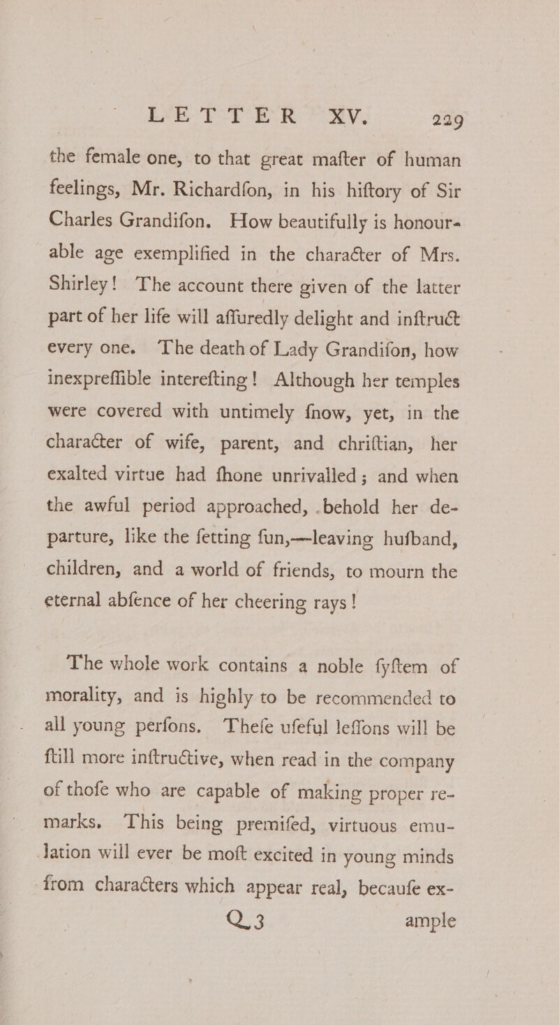 the female one, to that great mafter of human feelings, Mr. Richardfon, in his hiftory of Sir Charles Grandifon. How beautifully is honours able age exemplified in the character of Mrs. Shirley! The account there given of the latter part of her life will affuredly delight and inftru@ every one. The death of Lady Grandifon, how inexpreffible interefting! Although her temples were covered with untimely fnow, yet, in the character of wife, parent, and chriftian, her exalted virtue had fhone unrivalled; and when the awful period approached, .behold her de- parture, like the fetting fun,—leaving hufband, children, and a world of friends, to mourn the _ eternal abfence of her cheering rays! The whole work contains a noble fyftem of morality, and is highly to be recommended to all young perfons, Thefe ufeful leffons will be ftill more inftruétive, when read in the company of thofe who are capable of making proper re- marks, This being premifed, virtuous emu- Jation will ever be moft excited in young minds from characters which appear real, becaufe ex- See ample