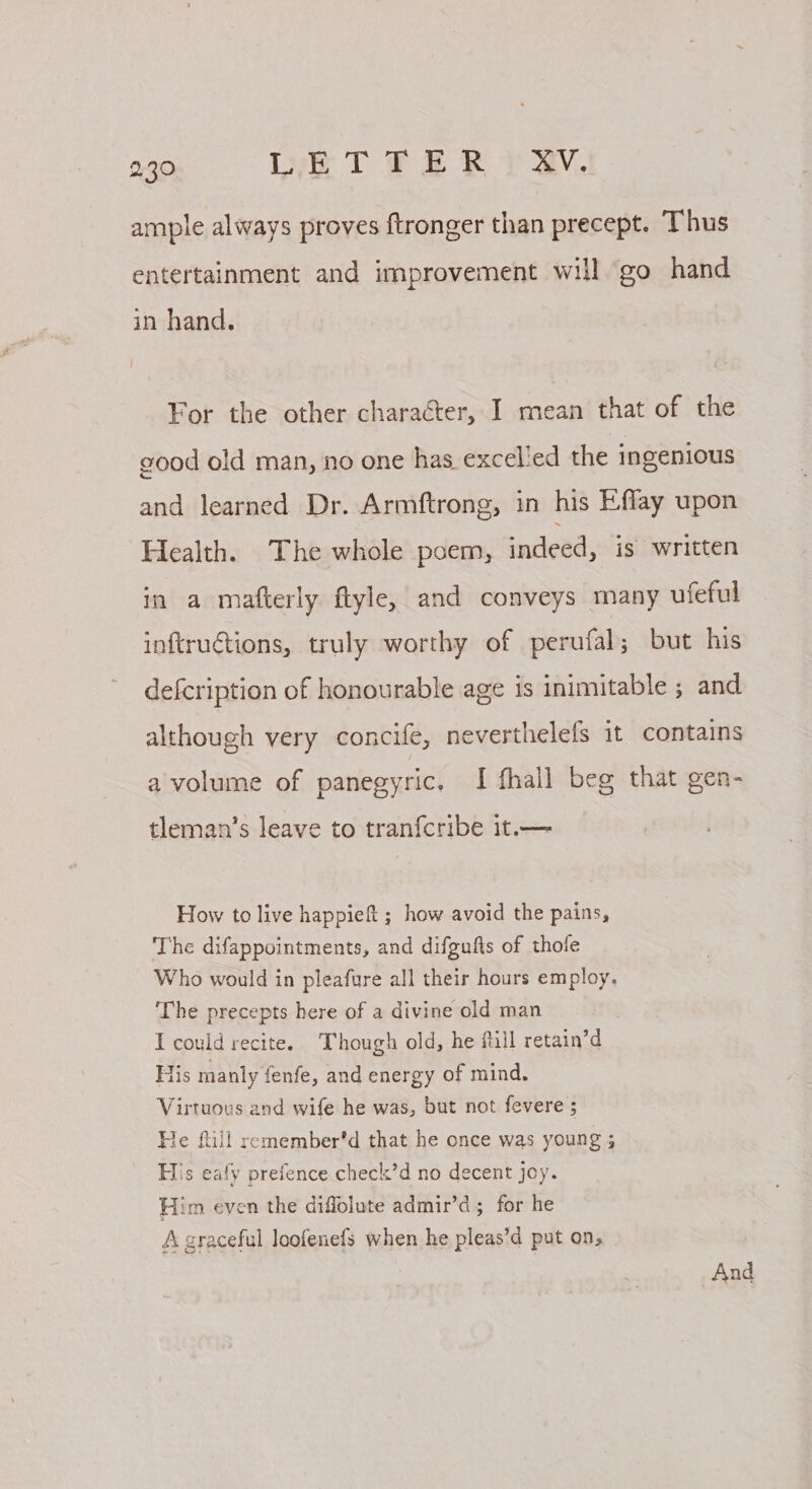 ample always proves ftronger than precept. Thus entertainment and improvement will go hand in hand. For the other character, I mean that of the good old man, no one has excelled the ingenious and learned Dr. Armftrong, in his Effay upon Health. The whole poem, indeed, is written in a mafterly ftyle, and conveys many ufeful inftruGtions, truly worthy of perufal; but his defcription of honourable age is inimitable ; and although very concife, neverthelefs it contains a volume of panegyric, I fhall beg that gen- tleman’s leave to tranfcribe it.— How to live happieft ; how avoid the pains, The difappointments, and difgufts of thofe Who would in pleafure all their hours employ. ‘The precepts here of a divine old man I could recite. Though old, he till retain’d Tis manly fenfe, and energy of mind. Virtuous and wife he was, but not fevere ; He ftill remember'd that he once was young 5 His eafy prefence check’d no decent Joy. Him even the diflolute admir’d ; for he A graceful loofenefs when he pleas’d put on, | rer And