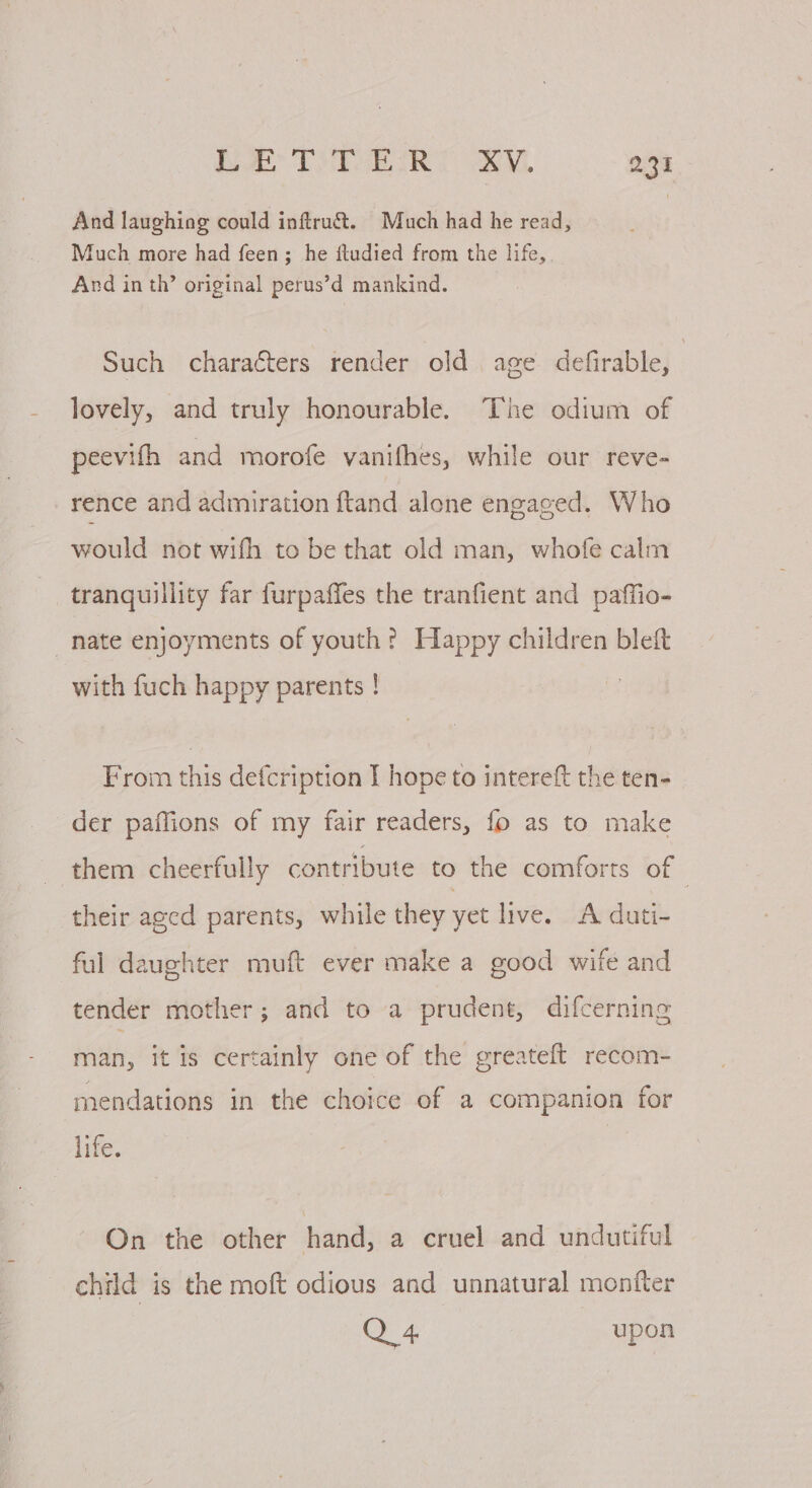 And laughing could inftra&amp;. Much had he read, Much more had feen; he ftudied from the life, Ard in th’ original perus’d mankind. Such characters render old age defirable, lovely, and truly honourable. The odium of peevith and morofe vanifhes, while our reve- rence and admiration ftand alone engaged. Who would not wifh to be that old man, whofe calm tranquillity far furpaffes the tranfient and paffio- nate enjoyments of youth? Happy children bleft with fuch happy parents ! From this defcription I hope to intereft the ten- der paffions of my fair readers, fo as to make them cheerfully contribute to the comforts of their aged parents, while they yet live. A duti- ful daughter muft ever make a good wife and tender mother; and to a prudent, difcerning man, it is certainly one of the greateft recom- mendations in the choice of a companion for life. On the other hand, a cruel and undutiful child is the moft odious and unnatural monfter Q 4 upon
