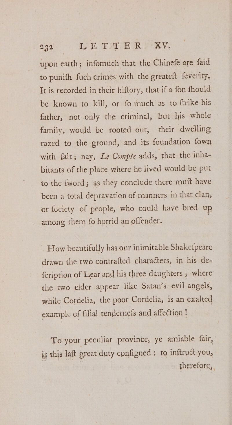 upon earth; infomuch that the Chinefe are faid to punith fuch crimes with the greateft feverity. It is recorded in their hiftory, that if a fon fhould be known to kill, or fo much as to ftrike his father, not only the criminal, but his whole family, would be rooted out, their dwelling razed to the ground, and its foundation fown with falt; nay, Le Compte adds, that the inha- bitants of the place where he lived would be put to the fword; as they conclude there muft have been a total depravation of manners in that clan, or fociety of people, who cauld have bred up among them fo horrid an offender, How beautifully has our inimitable Shakeipeare drawn the two contrafted charaéters, in his de- {cription of Lear and his three daughters ; where the two elder appear like Satan’s evil angels, while Cordelia, the poor Cordelia, is an exalted example of filial tendernefs and affection ! To your peculiar province, ye amiable fair, ia this laft great duty configned ; to inftruct you, therefore,
