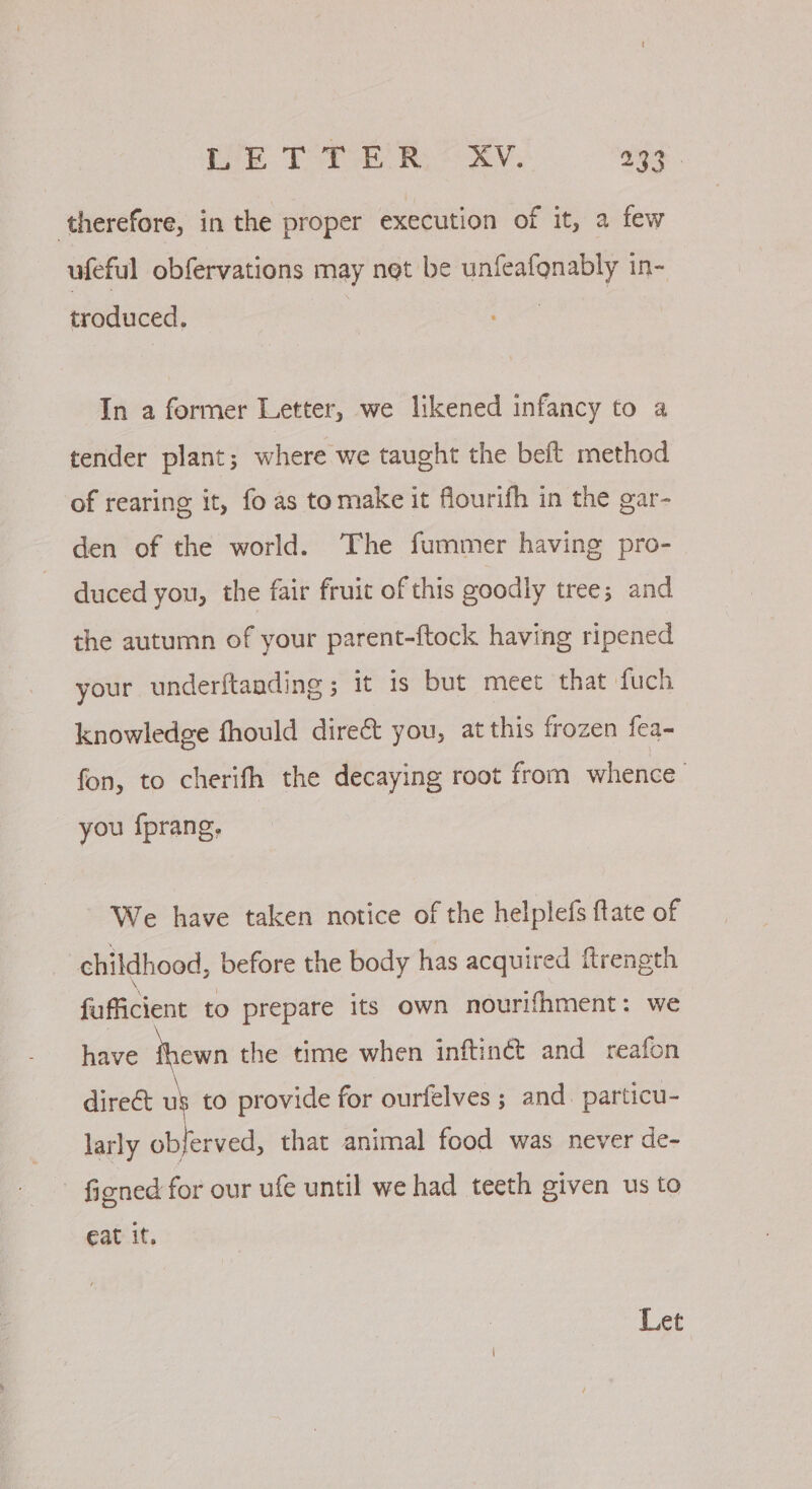 ‘therefore, in the proper execution of it, a few ufeful obfervations may net be unfeafonably in- troduced. | In a former Letter, we likened infancy to a tender plant; where we taught the beft method of rearing it, fo as tomake it flourifh in the gar- den of the world. The fummer having pro- duced you, the fair fruit of this goodly tree; and the autumn of your parent-ftock having ripened your underftanding ; it is but meet that fuch knowledge fhould direct you, at this frozen fea- fon, to cherifh the decaying root from whence’ you {prang, We have taken notice of the helplefs ftate of childhood, before the body has acquired ftrength fufficient to prepare its own nourifhment: we have thewn the time when inftinét and reafon direct us to provide for ourfelves ; and. particu- larly obferved, that animal food was never de- - figned for our ufe until we had teeth given us to Eat it. Let