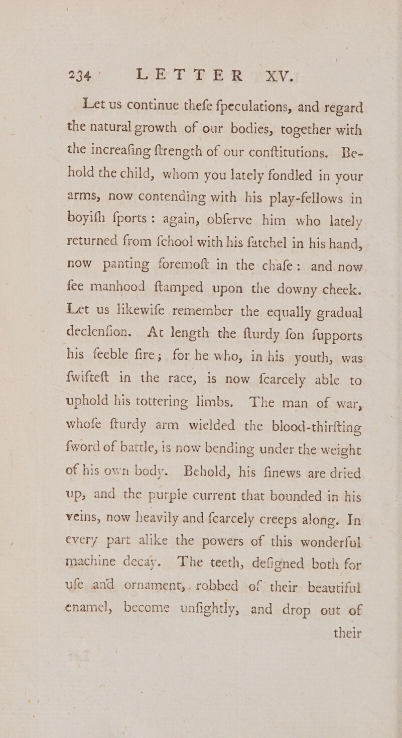 re aes Lue TT. ee yay. Let us continue thefe fpeculations, and regard the natural growth of our bodies, together with the increafing ftrength of our conftitutions, Be- hold the child, whom you lately fondled in your arms, now contending with his play-fellows in boyifh fports: again, obferve him who lately returned from {chool with his fatchel in his hand, now panting foremoft in the chafe: and now fee manhood ftamped upon the downy cheek. Let us likewife remember the equally gradual declenfion. At length the fturdy fon fupports his feeble fire; for he who, in his youth, was {wifteft in the race, is now fearcely able to uphold his tottering limbs. The man of war, whofe fturdy arm wielded the blood-thirfting {word of battle, is now bending under the weight of his own body. Behold, his finews are dried up, and the purple current that bounded in his veins, now heavily and {carcely creeps along. In every part alike the powers of this wonderful — machine decay. The teeth, deficned both for ufe and ornament,. robbed of their beautiful enamel, become unfightly, and drop out of their