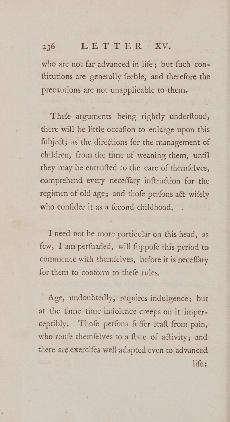 who are not far advanced in life; but fuch con- {titutions are generally feeble, and therefore the precautions are not unapplicable to them. Thefe arguments being rightly underftood, there will be little occafion to enlarge upon this fubject; as the dire¢tions for the management of children, from the time of weaning them, until they may be entrufted to the care of themfelves, comprehend every neceflary inftruction for the regimen of old age; and thofe perfons act wifely who confider it as a fecond childhood. I need not be more particular on this head, as few, Iam perfuaded, will fuppofe this period to commence with themfelves, before it is neceffary for them to conform to thefe rules. Age, undoubtedly, requires indulgence; but at the fame time indolence creeps on it imper- ceptibly. Thofe perions fuffer leaft from pain, who roufe themfelves to a ftate of activity; and there are exercites well adapted even to advanced lifes