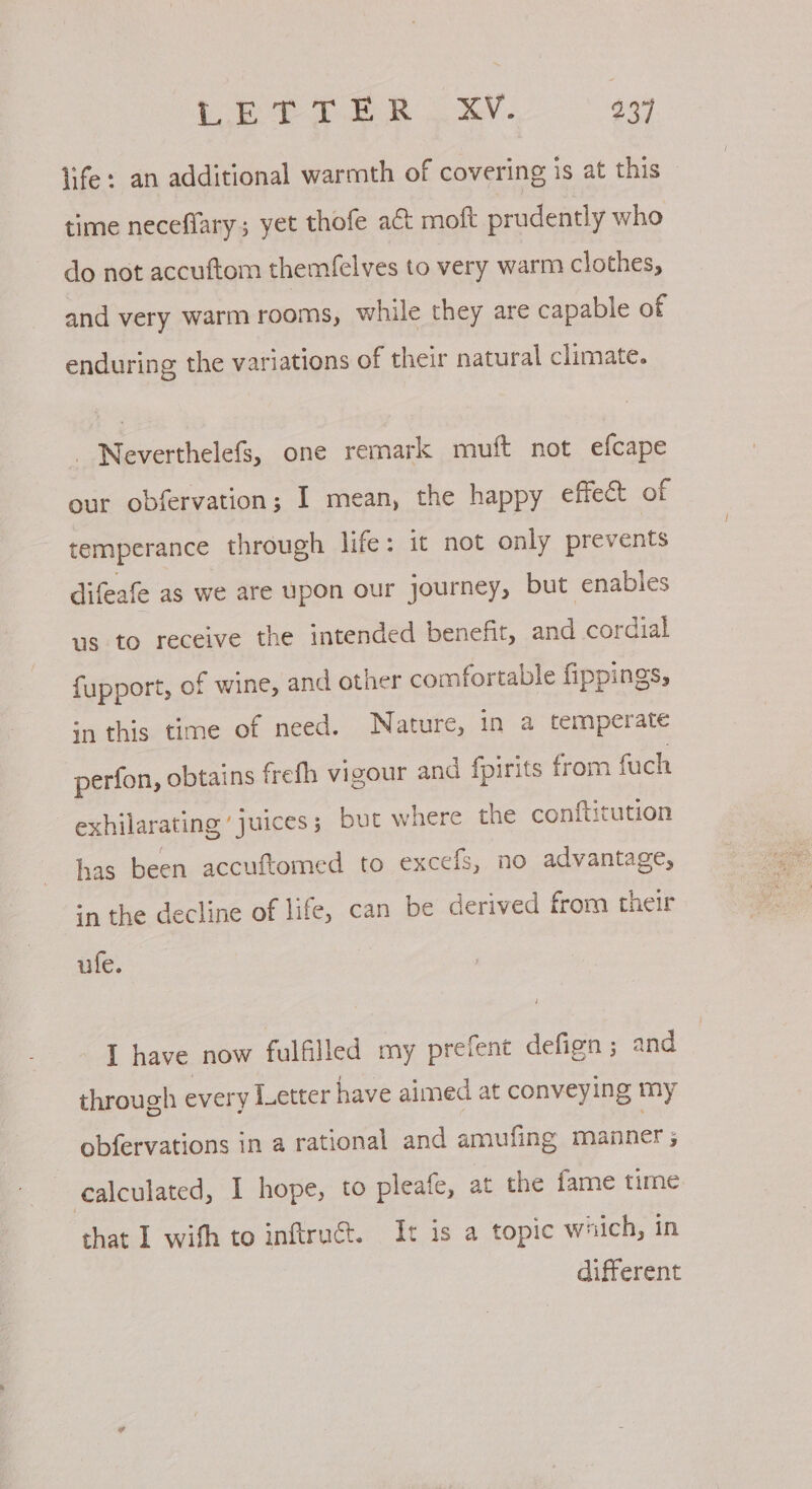 life: an additional warmth of covering is at this — time neceflary; yet thofe aC moft prudently who do not accuftom themfelves to very warm clothes, and very warm rooms, while they are capable of enduring the variations of their natural climate. Neverthelefs, one remark muft not efcape our obfervation; I mean, the happy effect of temperance through life: it not only prevents difeafe as we are upon our journey, but enables us to receive the intended benefit, and cordial fupport, of wine, and other comfortable fippings, in this time of need. Nature, in a temperate perfon, obtains frefh vigour and fpirits from fuch 7 exhilarating ’ juices; but where the conftitution has been accuftomed to excefs, no advantage, in the decline of life, can be derived from their ufe. I have now fulfilled my prefent defign ; and through every Letter have aimed at conveying my obfervations in a rational and amufing manner ; calculated, I hope, to pleafe, at the fame time that I wifh to inftruét. It is a topic which, in different