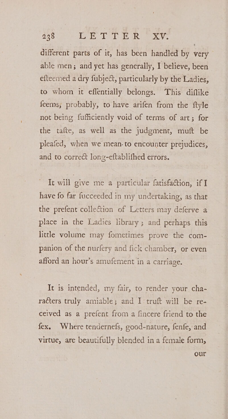 different parts of it, has been handled by very able men; and yet has generally, I believe, been efteemed a dry fubject, particularly by the Ladies, to whom it eflentially belongs. This diflike feems; probably, to have arifen from the ftyle not being fufficiently void of terms of art; for the tafte, as well as the judgment, muft be pleafed, when we mean-to encounter prejudices, and to correct long-eftablithed errors. It will give me a particular fatisfaction, if I have fo far fucceeded in my undertaking, as that the prefent collection of Letters may deferve a place in the Ladies library ; and perhaps this little volume may fometimes prove the com- panion of the nurfery and fick chamber, or even afford an hour’s amufement in a carriage. Tt is intended, my fair, to render your cha- racters truly amiable; and I ‘truft will be re- ceived as a prefent from a fincere friend to the fex. Where tendernefs, good-nature, fenfe, and virtue, are beautifully blended in a female form, ? | our