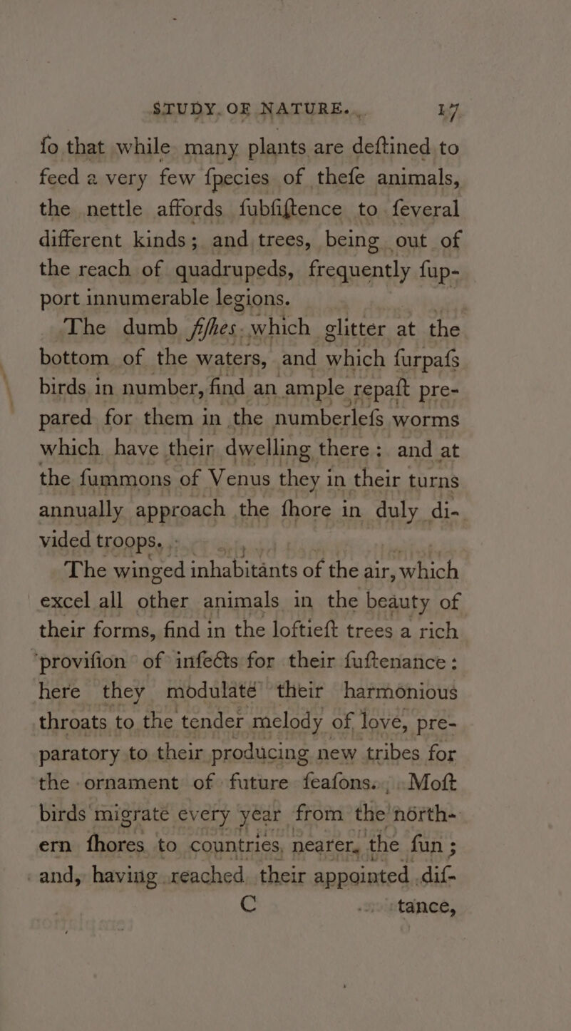 fo that while many plants are deftined to feed a very few {pecies of thefe animals, the nettle affords fubfiftence to feveral different kindsis and trees, being out of the reach of quadrupeds, jai doent: fup- port innumerable legions. The dumb ffhes. which glitter at the bottom of the waters, and satel furpafs birds in number, find an ample repatt pre- pared for them in the numberlefs worms which have their dwelling there; and at the fummons of Venus they in their turns annually appioagh the fhore in duly di- vided troops, , ’ The winged inhabitants of the air, which excel all other animals in the beauty of their forms, find in the loftieft trees a rich. ‘provifion of infeéts for their fuftenance: here they modulate their harmonious throats to the tender melody of love, pre- paratory to their producing new tribes for the ornament of future feafons.., .Moft birds migrate every year from the north~ em oe to countries, nearer, the fun ; and, having. reached. their appointed . dif- € wvintanes,