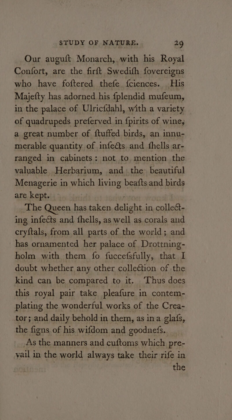 Our auguft Monarch, with his Royal Confort, are the firft Swedith fovereigns who have foitered thefe fciences. His Majefty has adorned his fplendid mufeum, in the palace of Ulricfdahl, with a variety of quadrupeds preferved in {pirits of wine, a great number of {tufted birds, an innu- merable quantity of infedts and {hells ar- ranged in cabinets: not to. mention the valuable Herbarium, andthe beautiful Menagerie in which living beafts and birds are kept. | The Queen has taken rst in. colleét- ing infects and fhells, as se as corals and omcliala from all parts of the world; and has ornamented her palace of Drottning- holm with them fo fuccefsfully, that I doubt whether any other colleétion of the kind can be compared to it. ‘Thus does this royal pair take pleafure in contem- plating the wonderful works of the Crea- tor; and daily behold in them, as ina glafs, the figns of his wifdom and goodnefs. As the manners and cuitoms which pre- vail in the world always take their rife in the