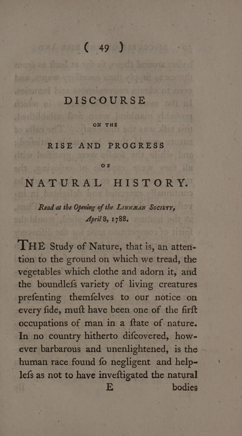 ¢€ 49°) DISCOURSE ON THE RISE AND PROGRESS oF NATURAL’ BTS T’'O RY: Read at the Opening of the Linnzan Socrstr, : April 8, 1788. THE Study of Nature, that is, an atten- tion to the ground on which we tread, the vegetables which clothe and adorn it, and the boundlefs variety of living creatures prefenting themfelves to our notice on every fide, muft have been one of the firft occupations of man in a ftate of nature. In no country hitherto difcovered, how- ever barbarous and unenlightened, is the - _ human race found fo negligent and help- lefs as not to have inveftigated the natural | E bodies