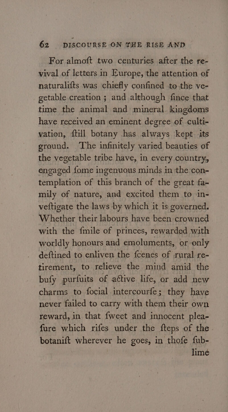 For almoft two centuries after the re- vival of letters in Europe, the attention of naturalifts was chiefly confined to the ve- getable creation ; and although fince that time the animal and mineral. kingdoms have received an eminent degree of culti- vation, {till botany has always kept. its ground. ‘The infinitely varied beauties of the vegetable tribe have, in every country, engaged fome ingenuous minds in the con- templation of this branch of the great fa- mily of nature, and excited them to in- veftigate the laws by which it is governed. Whether their labours have been crowned with the {mile of princes, rewarded with worldly honours and emoluments, or only deftined to enliven the fcenes of rural re- tirement, to relieve the mind amid the bufy purfuits of aétive life, or add new charms to focial intercourfe; they have never failed to carry with them their own reward, in that {weet and innocent plea- fure which rifes under the fteps of the. botanift wherever he goes, in thofe fub- lime