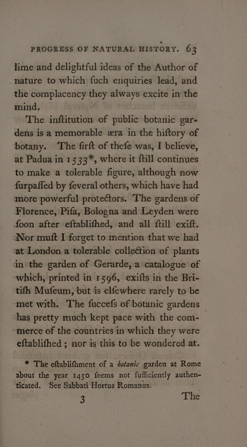 lime and delightful ideas of the Author of -nature to which fuch enquiries lead, and the complacency they always excite in the mind, The inftitution of public botanic gar- dens isa memorable ra in the hiftory of botany. The firft of thefe was, I believe, at Padua in 1533*, where it itill continues to make a tolerable figure, although now furpaffed by feveral others, which have had more powerful protectors. The gardens of Florence, Pifa, Bologna and Leyden were foon after eftablifhed, and all ftill exift. Nor mutt I-forget to mention that we had at London.a tolerable colleétion ‘of plants in‘the garden of Gerarde, a catalogue of which, printed in 1596, exifts in the Bri- tifh Mufeum, but is elfewhere rarely to be met with. The fuccefs of botanic gardens has pretty much kept pace with the com- “merce of the countries in which they were eftablifhed ; nor is this to be wondered at. * The eftablifhment of a botanic garden at Rome about the year 1450 feems not fufficiently dhs ticated. See Sabbati Hortus Romanus. 3 The