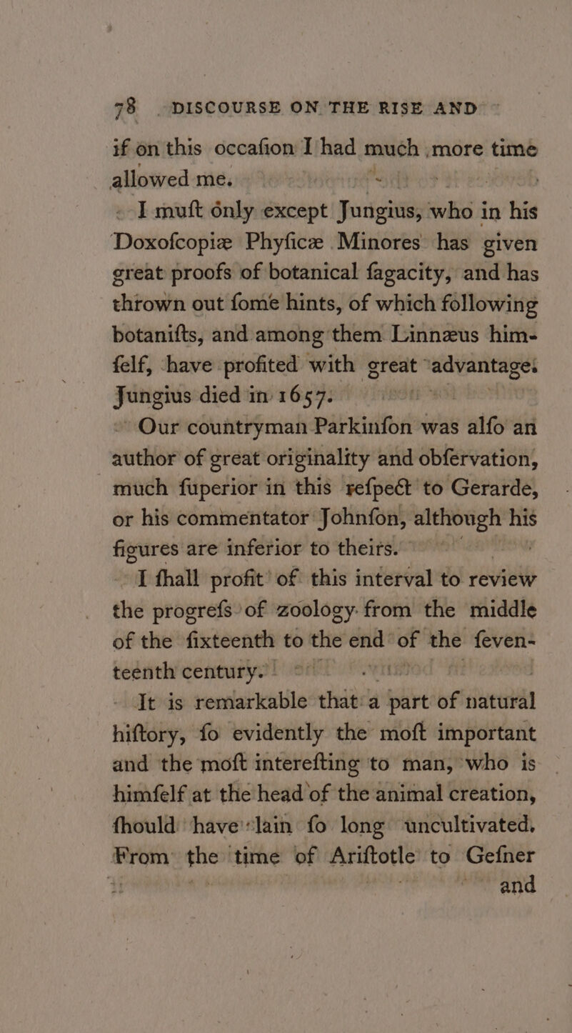 if on this occafion I had much | more time allowed me, “ I mutt only except Furignias who in his Doxofcopiz Phyfice Minores has given great proofs of botanical fagacity, and has thrown out fome hints, of which following botanifts, and among ‘them Linnzus him- felf, have profited with great’ ‘advantages — died in 1657. » Our countryman Parkinfon was alfo an author of great originality and obfervation, much fuperior in this refpect to Gerarde, or his commentator Johnfon, although his figures are inferior to theirs. SEN I thall profit’ of this interval to review the progrefs of zoology: from the middle of the fixteenth to the end’ 9 the feven- teenth century. os It is remarkable that:a tive of sue hiftory, fo evidently the moft important and the moft interefting to man, who is himfelf at the head of the animal creation, fhould ‘have'lain fo long uncultivated, From the time of Ariftotle to Gefner i ais ssa ~~ and