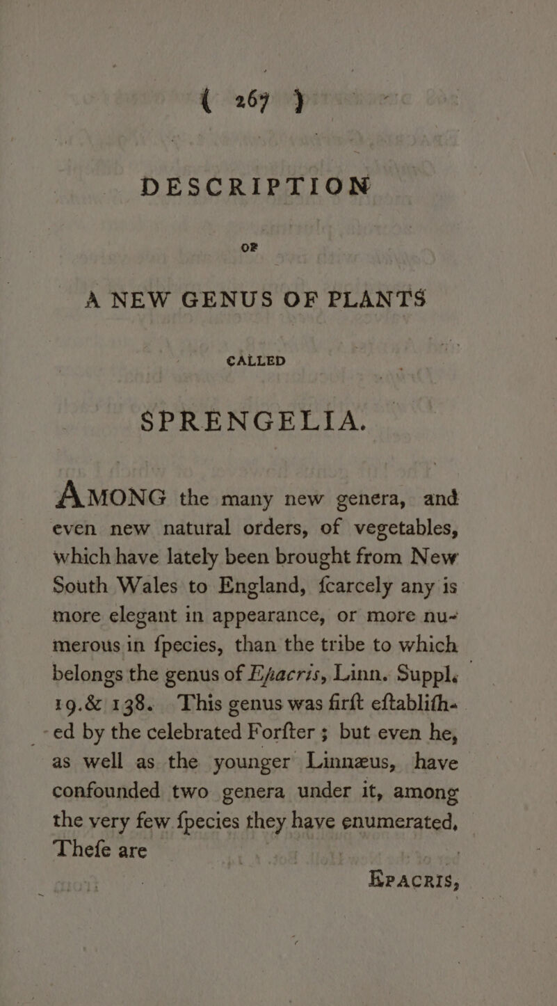 DESCRIPTION oF A NEW GENUS OF PLANTS CALLED SPRENGELIA. AMONG the many new genera, and even new natural orders, of vegetables, which have lately been brought from New South Wales to England, fcarcely any is more elegant in appearance, or more nu- merous in {pecies, than the tribe to which belongs the genus of Efacris, Linn. Suppl. 19.&amp; 138. This genus was firft eftablith- _-ed by the cilebrated Forfter ; but even he, as well as the younger Linneus, have confounded two genera under it, among the very few {pecies they have enumerated, Thefe are | Epacris,