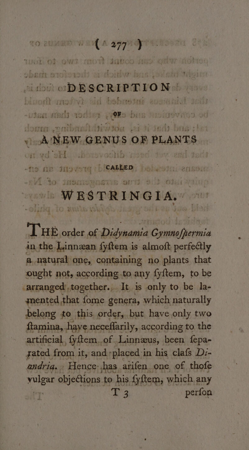 (coo ODESCRIPTION: ,\ e 7 t ryt por | Puts by open? rg uv Fito a. ua wi : teat earls 29 ORs lore oo nt Valgiaitina \e) 4 | ws NEW. GENUS OF PLANTS rf oy ee | te AB Invent! caste Ke  WESTRINGIA, Tae order of reeiihiony sinh east an the Linnzan fyftem is almoft perfectly a natural one, containing no plants that ought not, according .to any fyftem, to be _arranged’,together.,. It. 1s only to be la- mented that fome genera, which naturally belong to this, order, but have only two ftamina, have neceflarily, according to the artificial, fyftem.,of . Linnzus, tei fepa- rated. from it, and placed in his clafs Dz- andria. Hence: has. arifen_ one, of thofe vulgar objetions. to his {yftem, which. any T 3 St DGROB: ~