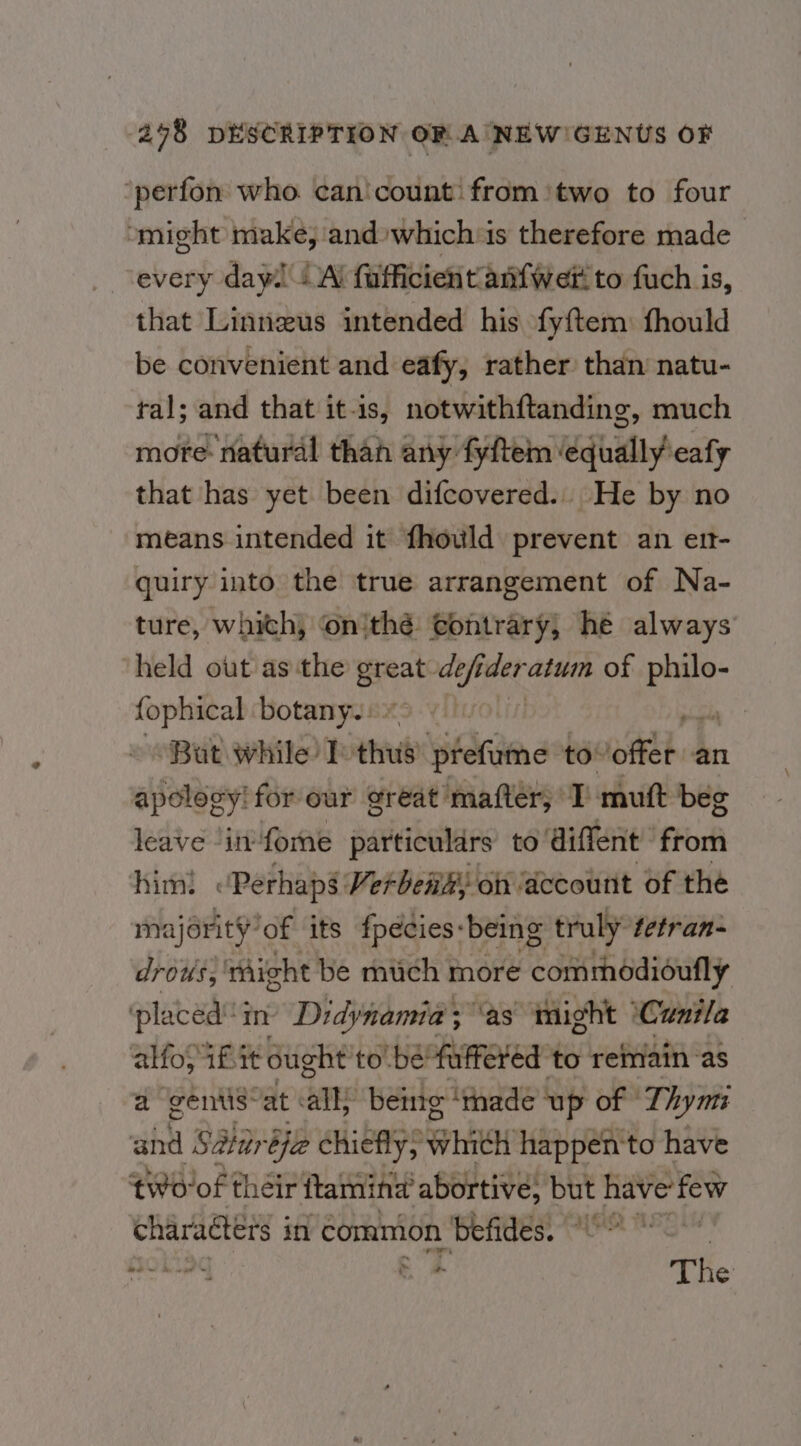 ‘perfon who can'count: from ‘two to four might make, and:which is therefore made every day! “Al fafficient anfwer to fuch is, that Linnzus intended his fyftem: fhould be convenient and eafy, rather than’ natu- ral; and that it-is, notwithftanding, much more: natural thah any fyftem ledhillypeaty that has yet been difcovered.. He by no means intended it fhould prevent an ert- quiry into the true arrangement of Na- ture, which) onithé: contrary; hé always ‘held out as the great def der atu of 1m fophical botany.) | But while I-thus' prefume fessteie hs an apology! for our great’ mafter; I’ mutt beg leave ‘in fone particulars to diffent Fork him: “Perhaps: Verbena, on ‘dccount of the majority’of its fpédies: ‘being truly’ tetran- drows, ‘Aight be much more Cont Oaioully ‘placed in’ Didynamia; ‘as might ‘Cunila alfos 1fit ought to be’ faffered ‘to remain as a gents: vat as being ‘tnade up of Thy mi and Saar bee chiefly; anna happento have tworof their ftamina abortive, but have’ few characters in common Benes, he Bo Hokiag ¢ 7 The