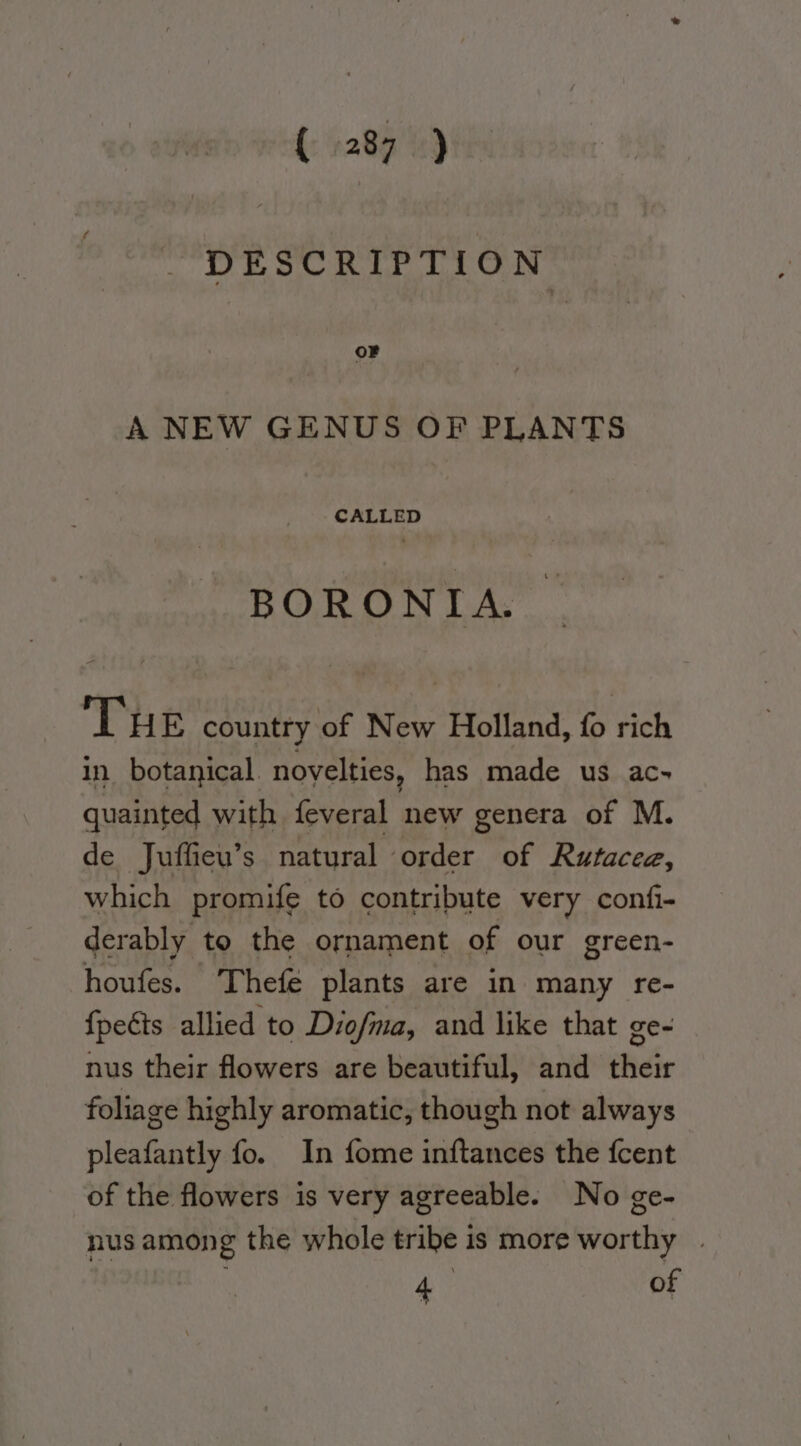 DESCRIPTION oF A NEW GENUS OF PLANTS cALteD BORONIA. THE country‘of New Holland, fo rich in. botanical noyelties, has made us ac~ quainted with feveral new genera of M. de Juffieu’s natural order of Rutacee, which promife to contribute very confi- derably to the ornament of our green- houfes. Thefe plants are in many re- {peéts allied to Diofma, and like that ge- nus their flowers are beautiful, and their foliage highly aromatic, though not always pleafantly fo. In fome inftances the {cent of the flowers is very agreeable. No ge- nus among the whole tribe is more karthiy , a of