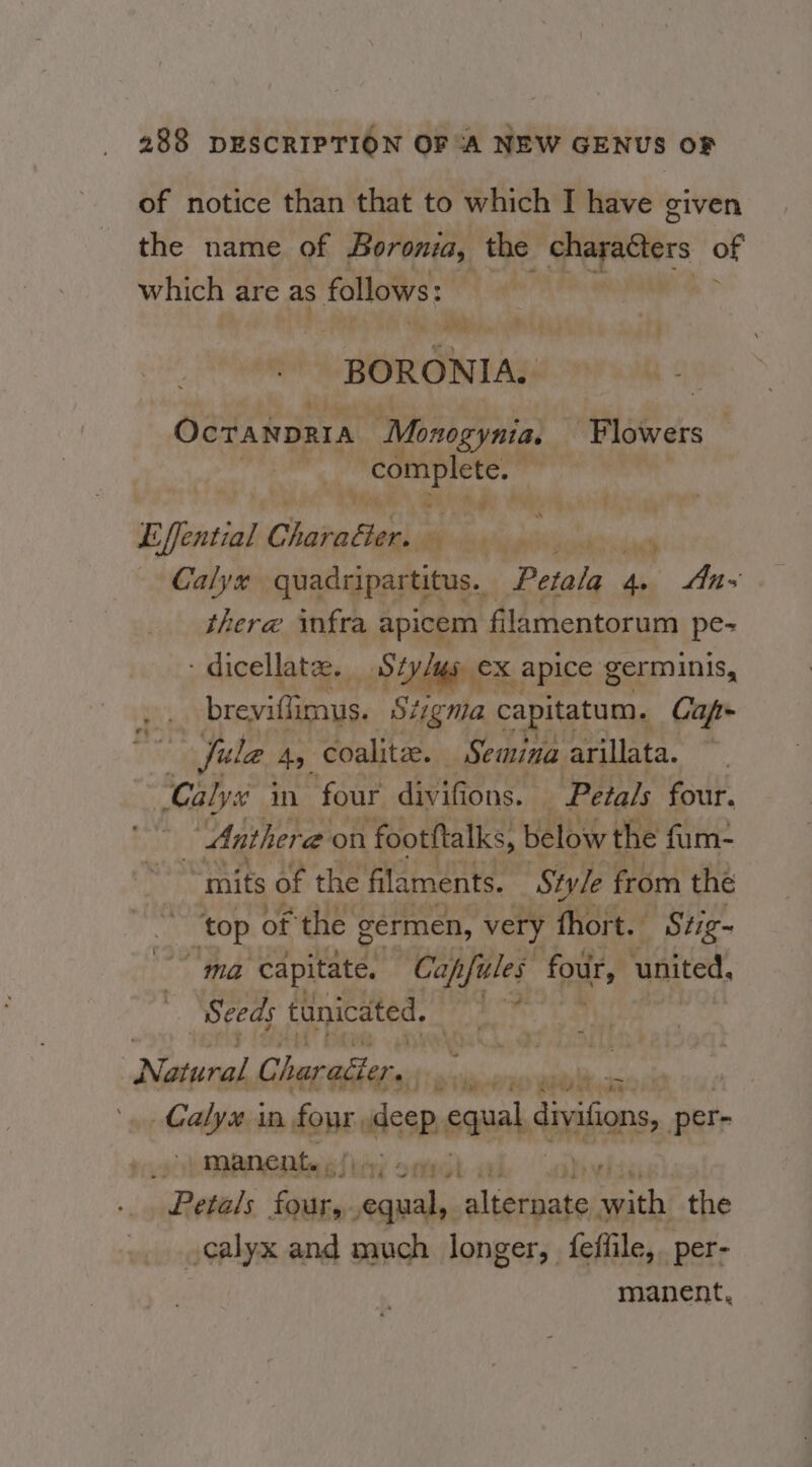 of notice than that to which I have given the name of Boronia, the Pepesers of which are as follows: HOUGIGTAs | Ocranprra “Monogynia. Flowers complete. ” Bi ha Pi Wd Effential Charabiee, ‘ pm Calyx quadripar titus. ‘Petala fe Ans there infra apicem filamentorum pe- dicellate. Sty/gs ex x apice germinis, breviftimus. Stigma capitatum. Capf- Jule Ay coalite. Semina arillata. Calys in four divifions. Petals four. : Anthera on footftalks, below the fum- mits of the filaments. Style from the ~ ‘top of the germen, very thort. Stig- ma capitate, Capfules four, united, : Seeds tunicated. hie Nawal rade i gisin arierennl Calyx in daubalssp equal divifions per _ manent. . | Petals Shale pelle fees art sth the calyx and much longer, feffile,. per- manent,