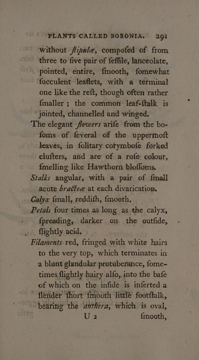 without /ipule, compofed of from three to five pair of feffile, lanceolate, pointed, entire, {mooth, fomewhat ‘fucculent leaflets, with a terminal one like the reft, though often rather {maller ; the common: léaf-ftalk is jointed, channelled and winged. The elegant flowers arife from the bo- foms of feveral of the uppertott leaves, in folitary cotymbofe forked clufters, and are of a rofe colourt, fmelling like Hawthorn bloffoms. Stalks angular, with a pair of {mall acute bradfege at each divarication. Calyx {mall, reddith, {mooth. Petals four times as long as the calyx, {preading, darker on the outfide, flightly acid. | Filaments. red, fringed with white hairs to the very top, which terminates in a blunt glandular protuberance, fome- times flightly hairy alfo, into the bafe of which on. the infide is inferted a flerider ‘fhort {mouth Httlé footftalk, - 6, bearing the anthtra, which is oval, ha U2 {mooth,