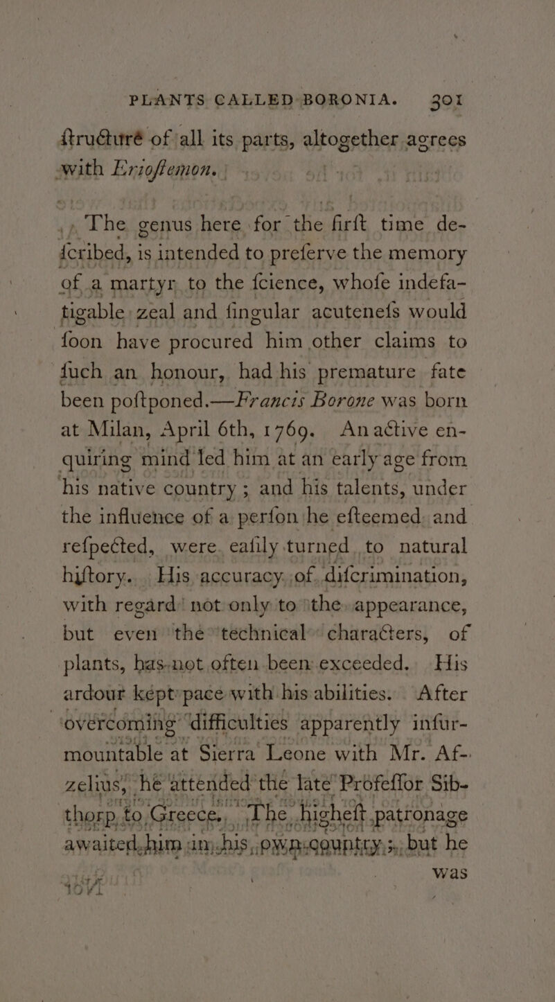 fru@uré of all its parts, altogether agrees with pd a : | aT bi genus here for. ie ‘art time de- eeibad is intended to preferve the memory of a martyr to the fcience, whofe indefa- tigable zeal and fingular acutene(s would (oan have Hracured” him other claims to fuch an honour, had his premature fate been poftponed. —Francis Borone was born at Mian, April 6th, 1769. Anactive en- quiring mind led him at an early age from his native country ; ; and his lees under the influence of a perfon: he efteemed. and refpected, were. ealily. turned . to natural hiftory... His accuracy. of difcrimination, with regard’ not only to ithe, appearance, but even ‘the ’technical’ characters, of plants, has.not often been exceeded, His ardour kept»pace: with his abilities. After iz overcoming ‘difficulties apparently infur- mountable at Sierra’ Leone with Mr. Af- zelius, he attended’ the late’ Profeffor Sib- thorp’ to Greece, “The. hi igheft patronage awaited, shim 3 am his, owmigguntty 3, but he was ‘ cad OV