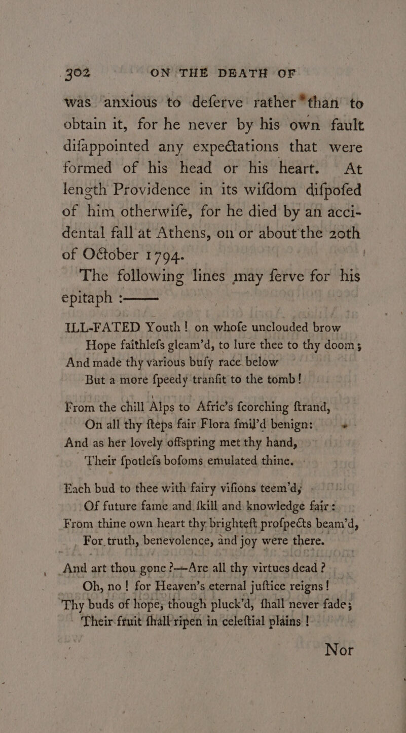 was anxious to deferve rather *than’ to obtain it, for he never by his own fault difappointed any expedtations that were formed of his head or his heart. At length Providence in its wifdom difpofed of him otherwife, for he died by an acci- dental fall at Athens, on or about the 2oth of October 1794. The following lines may ferve for his epitaph : : : } ILL-FATED Youth ! on whofe unclouded brow Hope faithlefs gleam’d, to lure thee to thy doom; And made thy various bufy race. below But a more fpeedy tranfit to the tomb! From the chill Alps to Afric’s fcorching ftrand, On all thy fteps fair Flora fmil’d benign: = + And as her lovely offspting met thy hand, Their fpotlefs bofoms emulated thine. » Each bud to thee with fairy vifions teem’dy . Of future fame and {kill and knowledge fair: From thine own heart thy brighteft profpects beani’d, | For. truth, DerlevolenGss and joy were there. And art thou. gone 2 Ate all thy virtues dead? Oh, no! for Heaven’ s eternal juftice reigns! Thy buds of hope; though pluck’ ‘d, thall never fade; Their fruit fhallripen in celeftial plains ! Nor