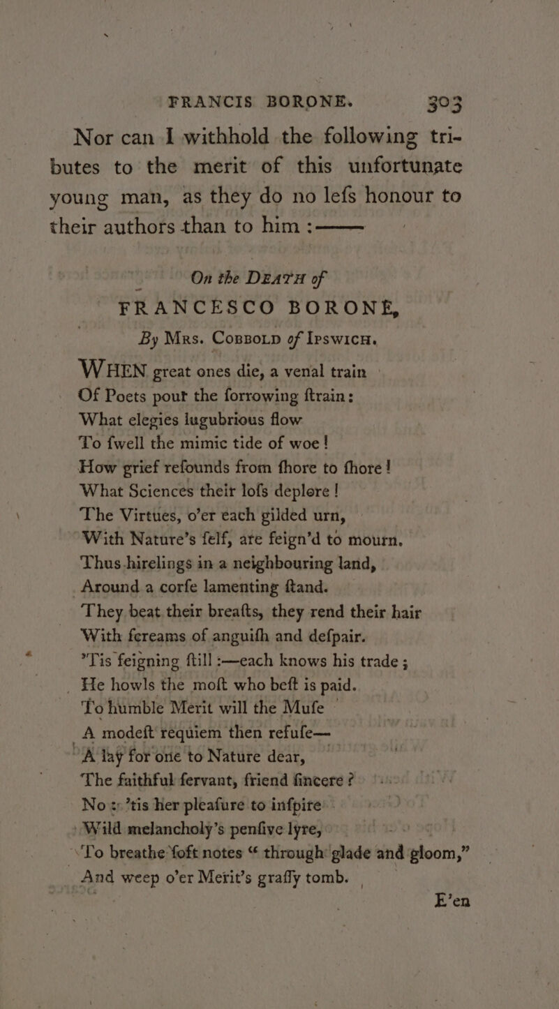 Nor can I withhold the following tri- butes to the merit of this unfortunate young man, as they do no lefs honour to their authors than to him: On the DEATH of FRANCESCO BORONE, By Mrs. CossoLp of IpswicH. WHEN great ones die, a venal train » Of Poets pour the forrowing ftrain: What elegies iugubrious flow To fwell the mimic tide of woe ! How grief refounds from fhore to fhore ! What Sciences their lofs deplore ! The Virtues, o’er each gilded urn, With Nature’s felf, are feign’d to mourn. Thus hirelings in a neighbouring land, Around a corfe lamenting ftand. They beat. their breafts, they rend their hair With fereams of anguifh and defpair. ’Tis feigning ftill :—each knows his trade ; _ He howls the moft who beft is paid. To humble Merit will the Mufe A modeft' requiem then refufe— A lay for one to Nature dear, The faithful fervant, friend fincere ? No ¢y’tis her pleafure to infpire’ - Wild melancholy’s penfive lyre, To breathe foft notes “ through: glade wi cals. , _ And weep o’er Merit’s grafly tomb. E’en