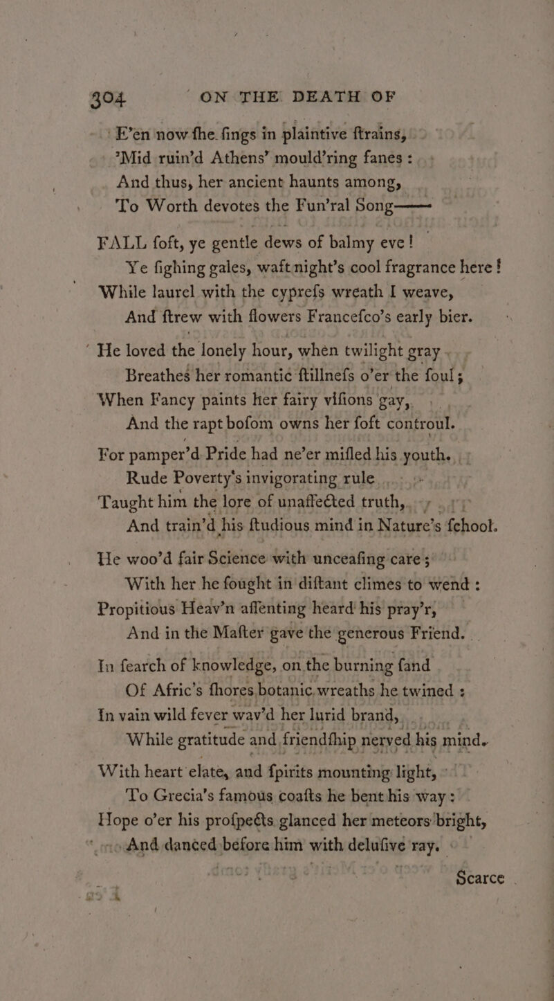 _F’en now the fings in plaintive ftrains, Mid ruin’d Athens’ mould’ring fanes : And thus, her ancient haunts among, To Worth devotes the Fun’ral Song—— FALL foft, ye gentle dews of balmy eve! — Ye fighing gales, waftnight’s cool fragrance here ! While laurel with the cyprefs wreath I weave, And ftrew with flowers Francefco’s early bier.  He loved the lonely hour, when twilight gray . Breathes her romanti¢ ftillnefs o’er the foul ; When Fancy paints her fairy vifions gay,. | And the rapt bofom owns her foft controul. For pamper’d Pride had ne’er mifled his youth, Rude Poverty’s invigorating rule Taught him the lore of unaffected truth,. And train’d his ftudious mind in Nature’ s fehoot. He woo’d fair Science with unceafing care ; With her he fought in diftant climes to wend : Propitious Heav’n affenting heard his pray’r, And in the Mafter gave the generous Friend. _ In fearch of knowledge, on the burning fand Of Afric’s fhores botanic. wreaths he twined : {n vain wild fever wav'd her lurid brand, . | While gratitude and, friendfhip nerved his mind. With heart’ elate, and {pirits mounting light, - To Grecia’s famous coafts he bent his way : Si o’er his profpeéts glanced her meteors: bright, And danced before him with delufive mye ~ Scarce -