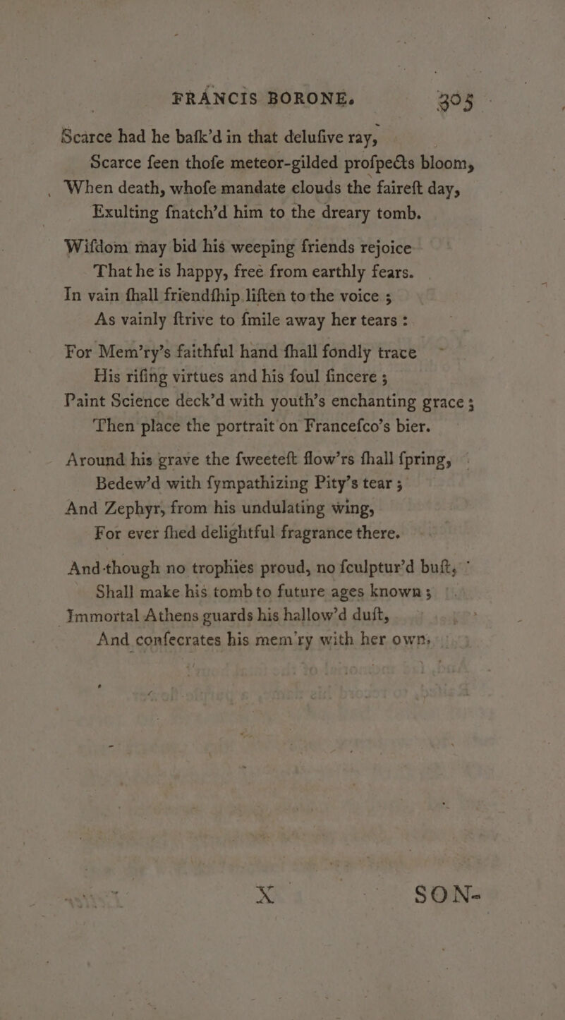Scarce had he bafk’d in that delufive ray, Scarce feen thofe meteor-gilded profpects bloom, _ When death, whofe mandate clouds the faireft day, Exulting f{natch’d him to the dreary tomb. Wifdom may bid his weeping friends rejoice That he is happy, free from earthly fears. | In vain fhall friendthip liften to the voice ; As vainly ftrive to {mile away her tears : For Mem’ry’s faithful hand fhall fondly trace His rifing virtues and his foul fincere ; Paint Science deck’d with youth’s enchanting grace ; Then place the portrait on Francefco’s bier. Around his grave the {weeteft flow’rs fhall fpring, | Bedew’d with fympathizing Pity’s tear ; And Zephyr, from his undulating wing, For ever fhed delightful fragrance there. And-though no trophies proud, no fculptur’d buft, ° Shall make his tomb to future ages known; Immortal Athens guards his hallow’d duit, And confecrates his mem‘ry with her own, ea es Sai