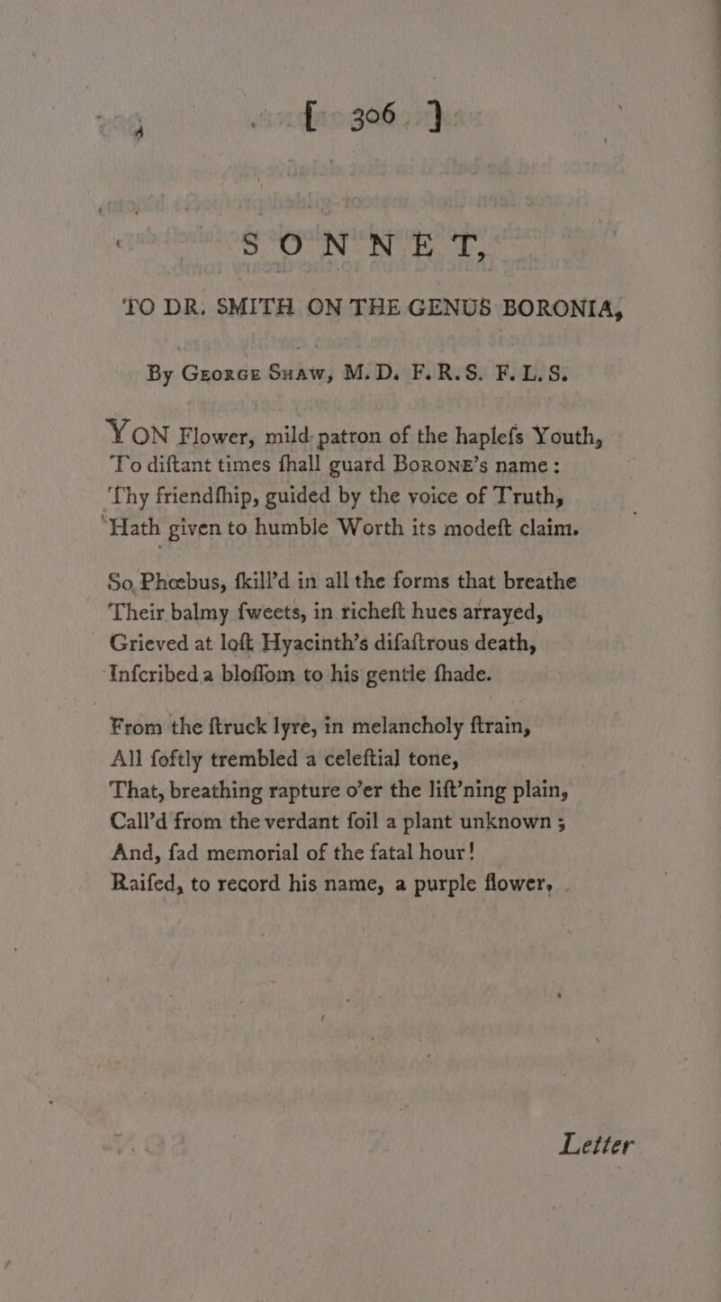 po eiondie Seho has TO DR. SMITH ON THE GENUS BORONIA, By Georce Suaw, M.D. F.R.S. F.L.S. YON Flower, mild; patron of the haplefs Youth, To diftant times fhall guard Borone’s name: ‘Thy friendfhip, guided by the voice of Truth, “Hath given to humble Worth its modeft claim. So, Pheebus, {kill’d in all the forms that breathe Their balmy fweets, in richeft hues arrayed, Grieved at loft Hyacinth’s difaftrous death, “‘Infcribed.a bloffom to his gentle fhade. From the ftruck lyre, in melancholy ftrain, All foftly trembled a celeftial tone, That, breathing rapture o’er the lift’ning plain, Call’d from the verdant foil a plant unknown ; And, fad memorial of the fatal hour! Raifed, to record his name, a purple flower, . Letter ——_ ~~