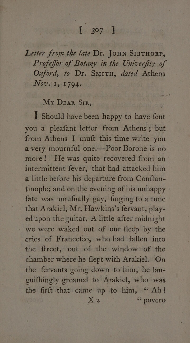 bi abo Letter from the late Dr. Joun SipTHORP, Profeffor of Botany im the Univerfity of Oxford, to Dr. Smrtu, dated Athens Nov. 1, 1794. My Dear Sir, I Should have been happy to have fent you a pleafant letter from Athens; but from Athens I mutt this time write you avery mournful one.—Poor Borone is no © more! He was quite recovered from an intermittent fever, that had attacked him a little before his departure from Conftan- tinople; and on the evening of his unhappy fate was unufually gay, finging to a tune edupon the guitar, A little after midnight - we were waked out of our fleep by the cries of Francefco, who had fallen into the ftreet, out of the window of the chamber where he flept with Arakiel. On the fervants going down to him, he lan- guifhingly groaned to Arakiel, who was the firft that came up to him, “ Ah!