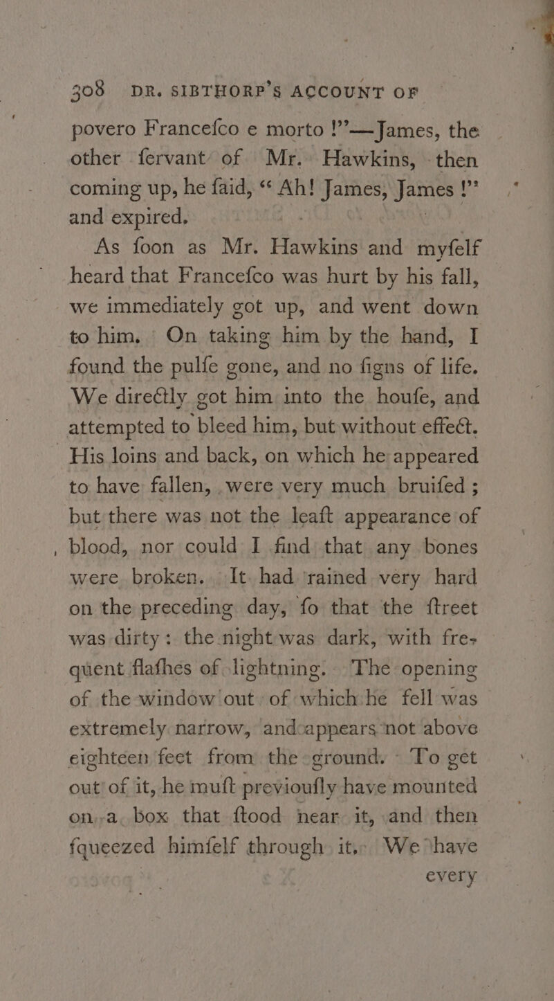povero Francefco e morto !’—James, the other fervant of Mr. Hawkins, - then coming up, he faid, « Ah! ae Jibs 'f and nied: | As foon as Mr. Hawkins and myfelf heard that Francefco was hurt by his fall, we immediately got up, and went down to him, | On taking him by the hand, I We direétly got him into the houfe, and attempted to bleed him, but without effect. to have fallen, .were very much bruifed ; but there was not the leaft appearance of blood, nor could I find that any bones were broken. It. had ‘rained very hard on the preceding day, fo that the {treet was dirty: the night was dark, with fre- quent flafhes of lightning. The opening of the window out of which he fell was extremely narrow, andcappears not above eighteen feet from the ground. - To get out’ of it, he mutt ection have apart on.-a. box that ftood near it, and then fqueezed himfelf through. it,. We ‘have every