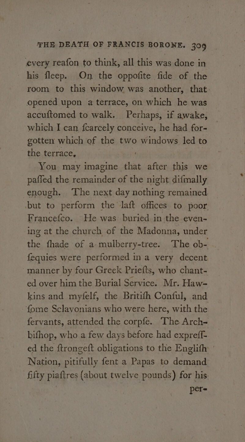 every reafon to think, all this was done in his fleep. On the oppofite fide of the room to this window was another, that opened upon a terrace, on which he was - accuftomed to walk. Perhaps, if awake, which I can fcarcely conceive, he had for- gotten which of the two windows led to the terrace, You may imagine that after this we paffed the remainder of the night difmally enough. The next day nothing remained ‘but to perform the laft offices to poor. Francefco. He was buried in the even- ing at the church of the Madonna, under the fhade of a mulberry-tree. The ob- fequies were performed in a very decent manner by four Greek Priefts, who chant- ed over him the Burial Service. Mr. Haw- kins and myfelf, the Britifh Conful, and fome Sclavonians who were here, with the fervants, attended the corpfe. The Arch- bifhop, who a few days before had expreff- ed the ftrongeft obligations to the Englith Nation, pitifully fent a Papas to demand fifty piaftres (about twelve pounds) for his pers