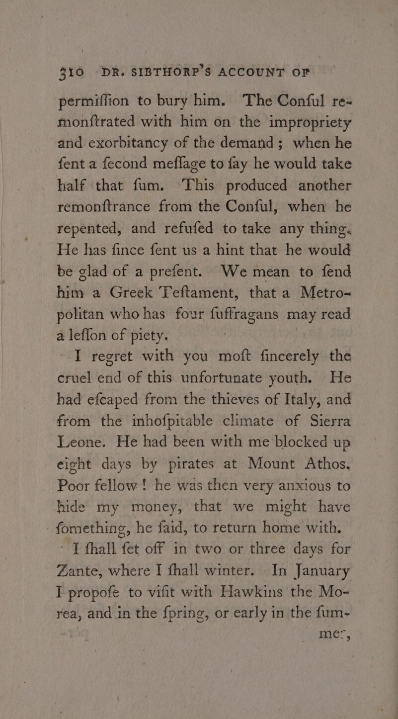 permiffion to bury him. The Conful re- monftrated with him on the impropriety and exorbitancy of the demand; when he fent a fecond meflage to fay he would take half that fum. This produced another remonftrance from the Conful, when he repented, and refufed to take any thing. He has fince fent us a hint that he would be glad of a prefent. We mean to fend him a Greek Teftament, that a Metro-~ politan who has four fuffragans may read a leflon of piety. | I regret with you moft fincerely the cruel end of this unfortunate youth. He had efcaped from the thieves of Italy, and from the inhofpitable climate of Sierra Leone. He had been with me blocked up eight days by pirates at Mount Athos. Poor fellow! he was then very anxious to hide my money, that we might have fomething, he faid, to return home with. - T fhall fet off in two or three days for Zante, where I fhall winter. In January IT propofe to vifit with Hawkins the Mo- rea, and in the fpring, or early in the fum- me,