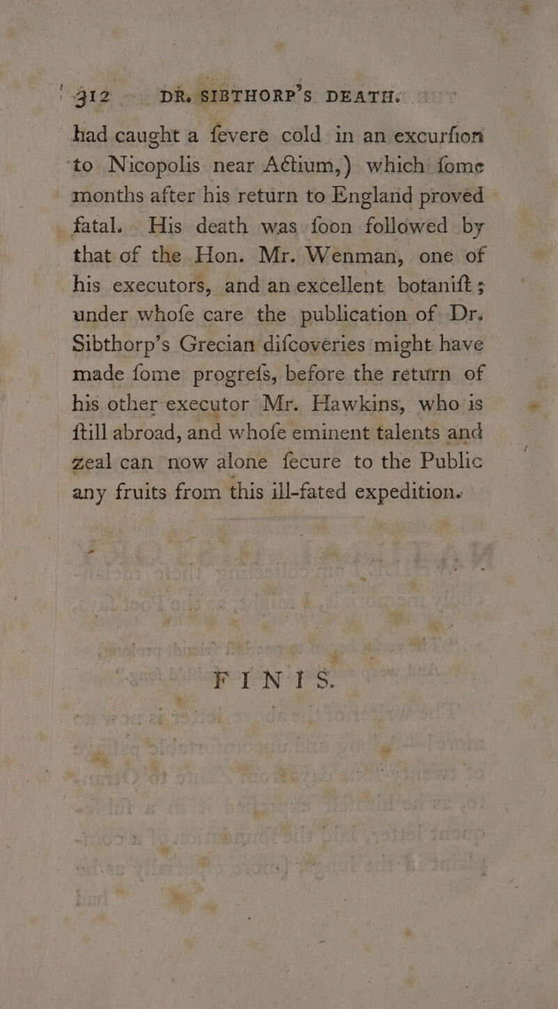 had caught a fevere cold in an excurfion ‘to Nicopolis near Actium,) which fome months after his return to Englarid proved fatal. His death was foon followed by that of the Hon. Mr. Wenman,. one of his executors, and an excellent botanitt ; under whofe care the publication of Dr. Sibthorp’s Grecian difcoveries might have made fome progres, before the return of his other executor Mr. Hawkins, who 13s {till abroad, and whofe eminent talents and zeal can now alone fecure to the Public any fruits from this ill-fated expedition.