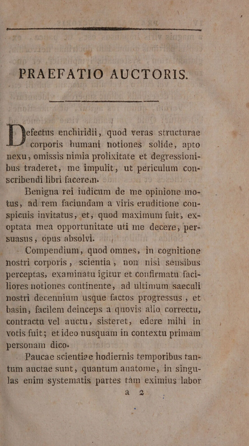 D——— J -— I enchiridii, quod veras structurae corporis humani notiones solide, apto nexu, omissis nimia prolixitate et degressioni- bus traderet, me impulit, ut periculum con- scribendi libri faceren. | Benigna rei iudicum de me opinione mo- tus, ad rem faciundam a viris eruditione con- spicuis invitatus, et; quod maximum fuit, ex- optata mea opportunitate uti me decere, per- suasus, opus absolvi. |. , Compendium, quod omnes, in cognitione nostri corporis, scientia, non nisi sensibus perceptas, examinatu igitur et confirmatu faci- liores notiones continente, ad ultimum saeculi nostri decennium usque factos progressus , et basin, facilem deinceps a quovis alio, correctu, contractu vel auctu, sisteret, edere mihi in votis fuit; et ideo nusquam in contextu primam personam dico. Paucae scientize hodiernis temporibus tan- . tum auctae sunt, quantum anatome,- in singu- | las enim systematis partes tàm eximius labor a 2 *