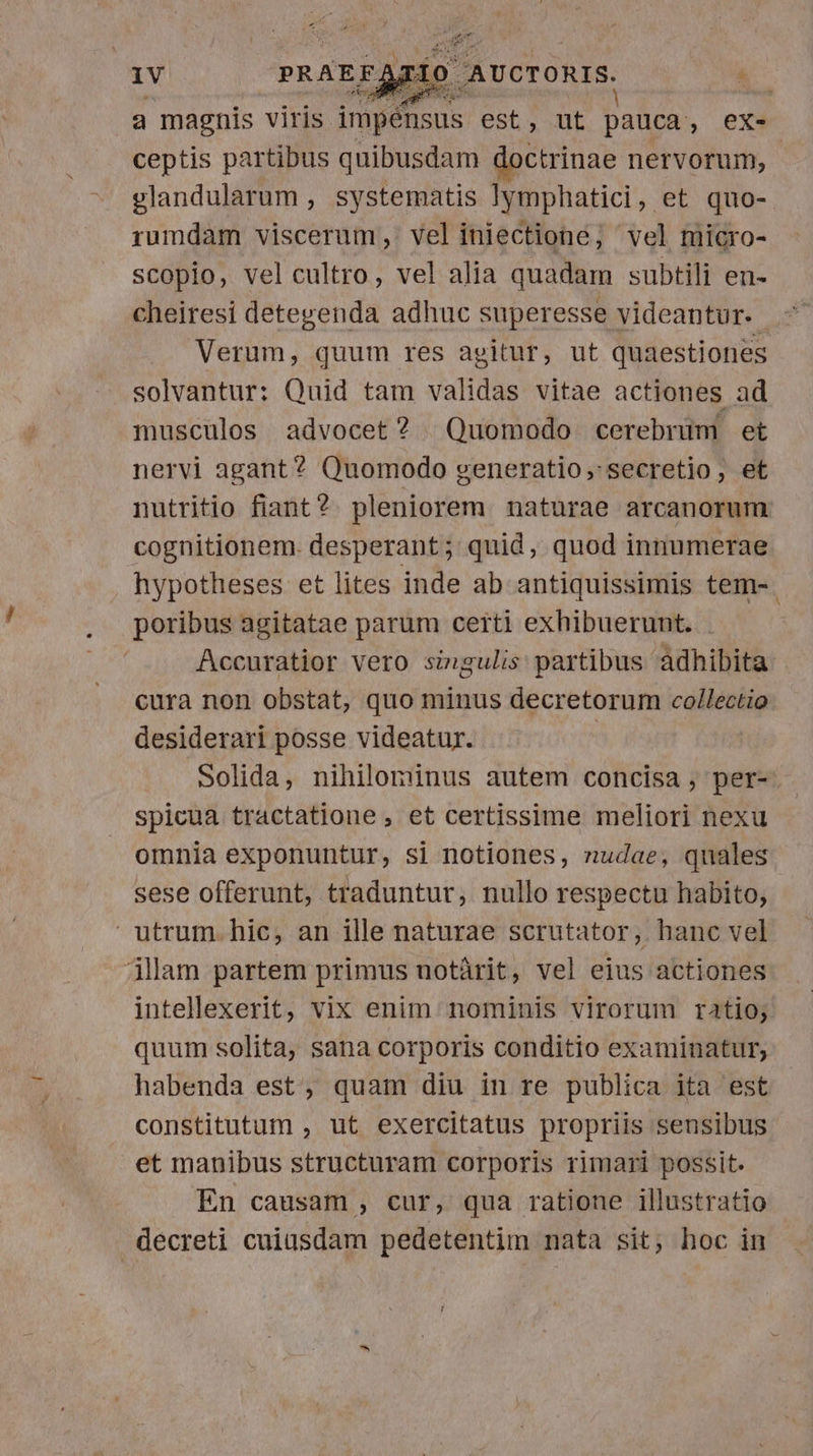 a magnis viris. ABRE est, ut pauca , ex- ceptis partibus quibusdam doctrinae nervorum, glandularum , systematis !|ymphatici, et quo- rumdam viscerum, vel iniectione; vel micro- scopio, vel cultro, vel alia quadam subtili en- cheiresi detegenda adhuc superesse videantur. Verum, quum res agitur, ut quaestiones solvantur: Quid tam validas vitae actiones ad musculos advocet? Quomodo cerebrüm et nervi agant? Quomodo generatio, secretio, et nutritio fiant? pleniorem naturae arcanorum cognitionem. desperant; quid, quod innumerae hypotheses et lites inde ab antiquissimis tem-. poribus agitatae parum certi exhibuerunt. Accuratior vero singulis partibus adhibita cura non obstat, quo minus decretorum collectio desiderari posse videatur. | solida, nihilominus autem concisa; per- spicua tractatione , et certissime meliori nexu omnia exponuntur, si notiones, nudae, quales sese offerunt, traduntur, nullo respectu habito, utrum. hic, an ille naturae scrutator, hanc vel jlam partem primus uotàrit, vel eius actiones intellexerit, vix enim nominis virorum ratio; quum solita, sana corporis conditio examinatur, habenda est, quam diu in re publica ita est constitutum , ut exercitatus propriis sensibus et manibus structuram corporis rimari possit. En causam , cur, qua ratione illustratio decreti cuiusdam pedetentim nata sit; hoc in